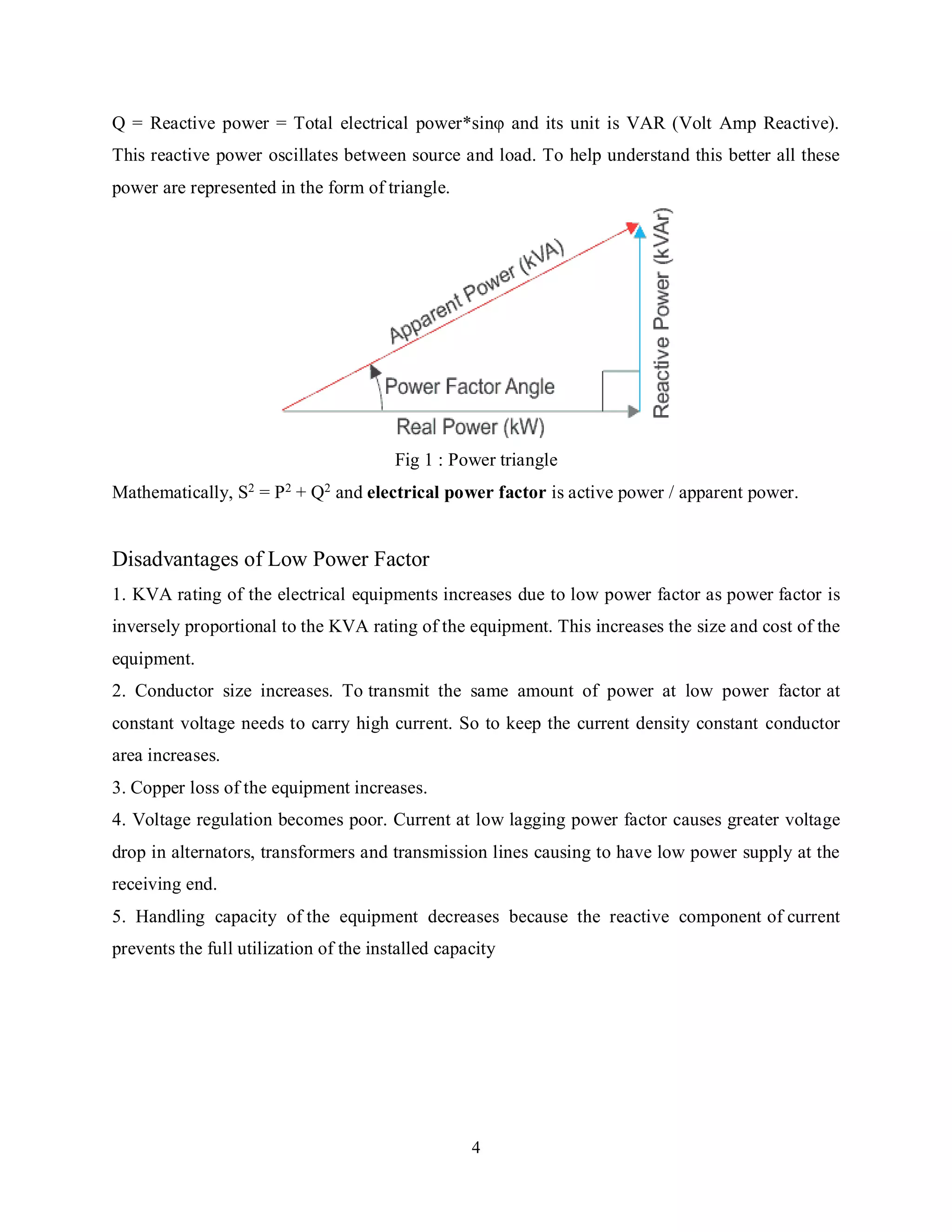4
Q = Reactive power = Total electrical power*sinφ and its unit is VAR (Volt Amp Reactive).
This reactive power oscillates between source and load. To help understand this better all these
power are represented in the form of triangle.
Fig 1 : Power triangle
Mathematically, S2 = P2 + Q2 and electrical power factor is active power / apparent power.
Disadvantages of Low Power Factor
1. KVA rating of the electrical equipments increases due to low power factor as power factor is
inversely proportional to the KVA rating of the equipment. This increases the size and cost of the
equipment.
2. Conductor size increases. To transmit the same amount of power at low power factor at
constant voltage needs to carry high current. So to keep the current density constant conductor
area increases.
3. Copper loss of the equipment increases.
4. Voltage regulation becomes poor. Current at low lagging power factor causes greater voltage
drop in alternators, transformers and transmission lines causing to have low power supply at the
receiving end.
5. Handling capacity of the equipment decreases because the reactive component of current
prevents the full utilization of the installed capacity
 