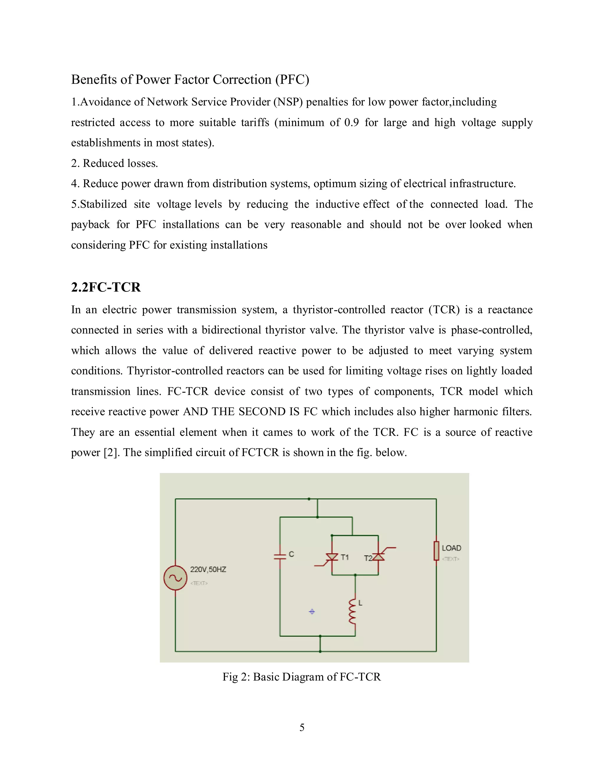 5
Benefits of Power Factor Correction (PFC)
1.Avoidance of Network Service Provider (NSP) penalties for low power factor,including
restricted access to more suitable tariffs (minimum of 0.9 for large and high voltage supply
establishments in most states).
2. Reduced losses.
4. Reduce power drawn from distribution systems, optimum sizing of electrical infrastructure.
5.Stabilized site voltage levels by reducing the inductive effect of the connected load. The
payback for PFC installations can be very reasonable and should not be over looked when
considering PFC for existing installations
2.2FC-TCR
In an electric power transmission system, a thyristor-controlled reactor (TCR) is a reactance
connected in series with a bidirectional thyristor valve. The thyristor valve is phase-controlled,
which allows the value of delivered reactive power to be adjusted to meet varying system
conditions. Thyristor-controlled reactors can be used for limiting voltage rises on lightly loaded
transmission lines. FC-TCR device consist of two types of components, TCR model which
receive reactive power AND THE SECOND IS FC which includes also higher harmonic filters.
They are an essential element when it cames to work of the TCR. FC is a source of reactive
power [2]. The simplified circuit of FCTCR is shown in the fig. below.
Fig 2: Basic Diagram of FC-TCR
 