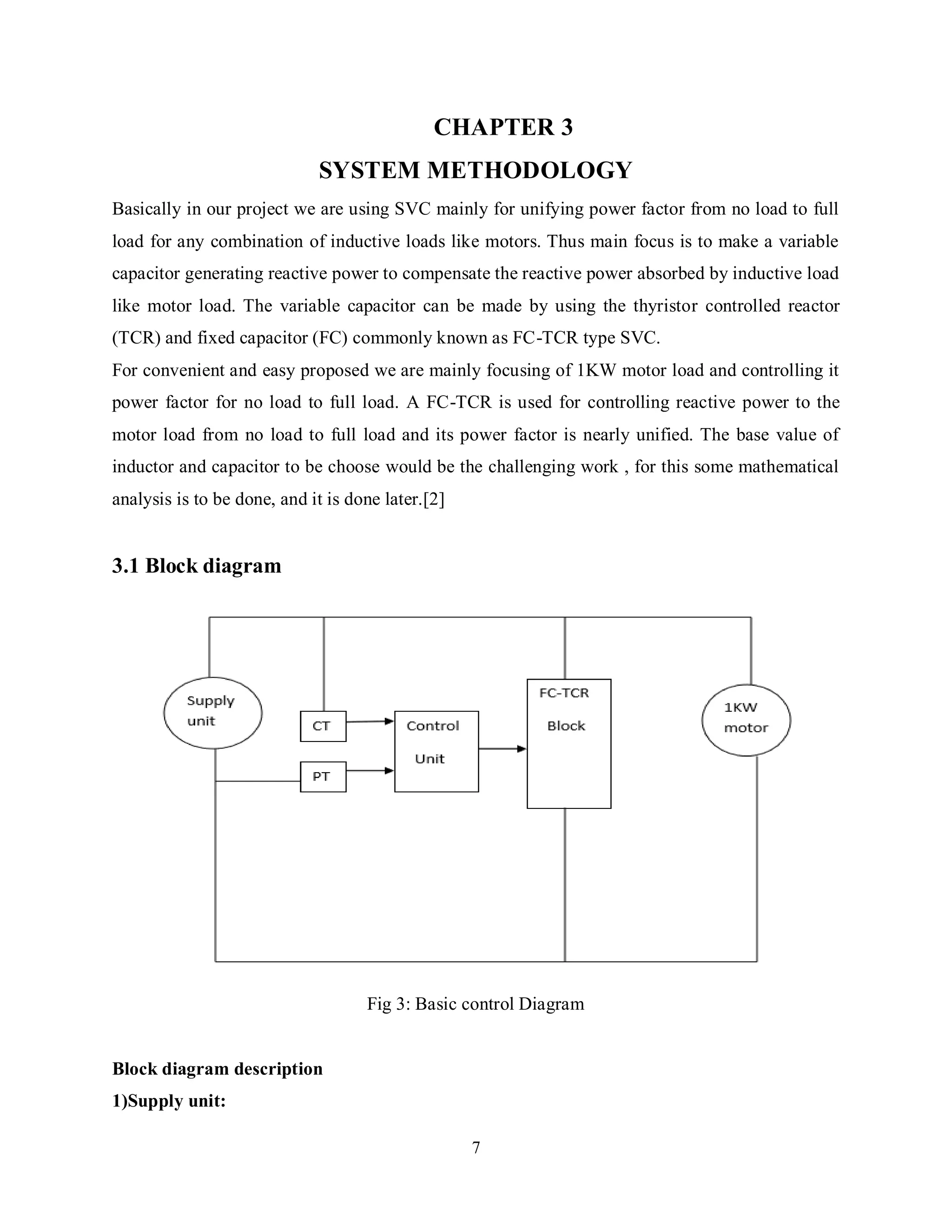 7
CHAPTER 3
SYSTEM METHODOLOGY
Basically in our project we are using SVC mainly for unifying power factor from no load to full
load for any combination of inductive loads like motors. Thus main focus is to make a variable
capacitor generating reactive power to compensate the reactive power absorbed by inductive load
like motor load. The variable capacitor can be made by using the thyristor controlled reactor
(TCR) and fixed capacitor (FC) commonly known as FC-TCR type SVC.
For convenient and easy proposed we are mainly focusing of 1KW motor load and controlling it
power factor for no load to full load. A FC-TCR is used for controlling reactive power to the
motor load from no load to full load and its power factor is nearly unified. The base value of
inductor and capacitor to be choose would be the challenging work , for this some mathematical
analysis is to be done, and it is done later.[2]
3.1 Block diagram
Fig 3: Basic control Diagram
Block diagram description
1)Supply unit:
 