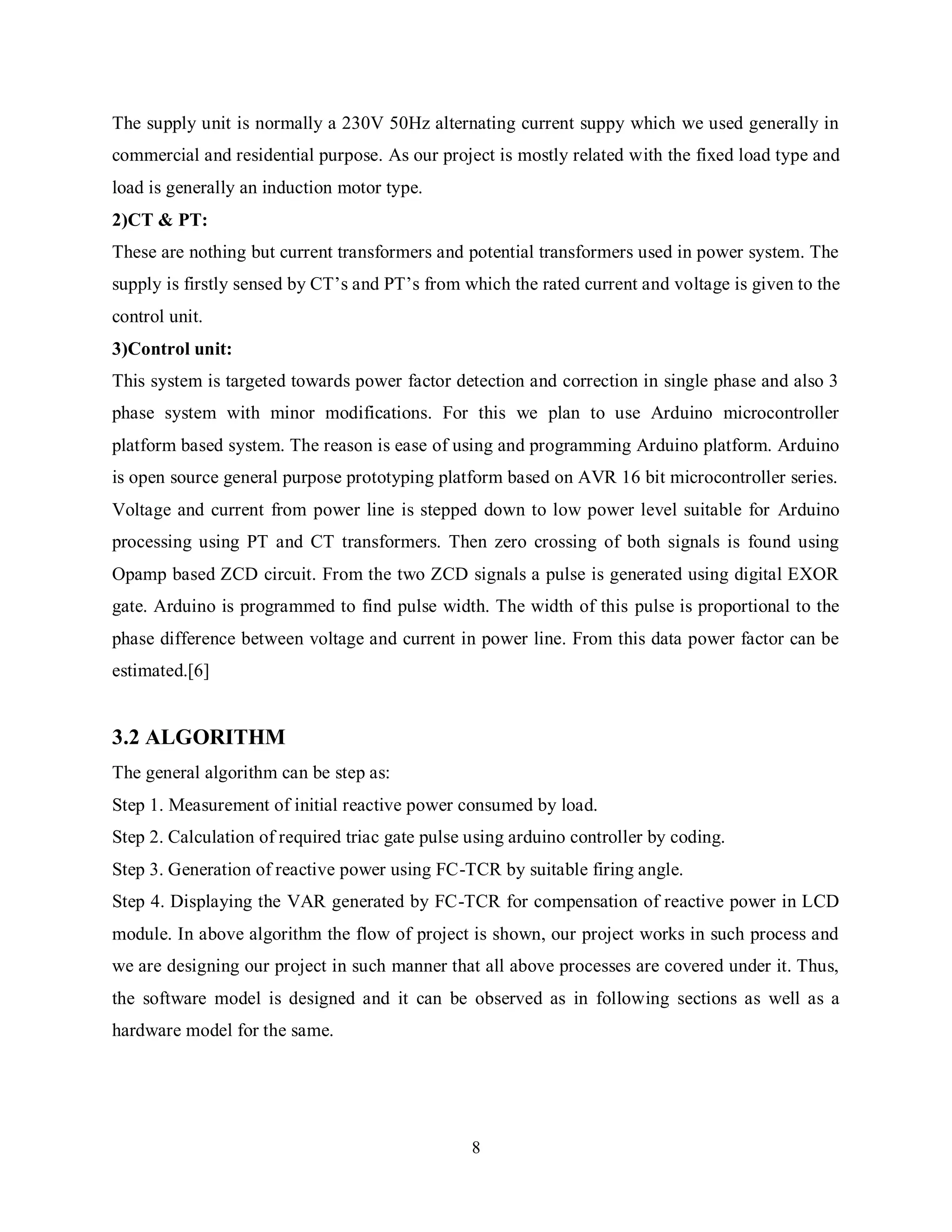 8
The supply unit is normally a 230V 50Hz alternating current suppy which we used generally in
commercial and residential purpose. As our project is mostly related with the fixed load type and
load is generally an induction motor type.
2)CT & PT:
These are nothing but current transformers and potential transformers used in power system. The
supply is firstly sensed by CT’s and PT’s from which the rated current and voltage is given to the
control unit.
3)Control unit:
This system is targeted towards power factor detection and correction in single phase and also 3
phase system with minor modifications. For this we plan to use Arduino microcontroller
platform based system. The reason is ease of using and programming Arduino platform. Arduino
is open source general purpose prototyping platform based on AVR 16 bit microcontroller series.
Voltage and current from power line is stepped down to low power level suitable for Arduino
processing using PT and CT transformers. Then zero crossing of both signals is found using
Opamp based ZCD circuit. From the two ZCD signals a pulse is generated using digital EXOR
gate. Arduino is programmed to find pulse width. The width of this pulse is proportional to the
phase difference between voltage and current in power line. From this data power factor can be
estimated.[6]
3.2 ALGORITHM
The general algorithm can be step as:
Step 1. Measurement of initial reactive power consumed by load.
Step 2. Calculation of required triac gate pulse using arduino controller by coding.
Step 3. Generation of reactive power using FC-TCR by suitable firing angle.
Step 4. Displaying the VAR generated by FC-TCR for compensation of reactive power in LCD
module. In above algorithm the flow of project is shown, our project works in such process and
we are designing our project in such manner that all above processes are covered under it. Thus,
the software model is designed and it can be observed as in following sections as well as a
hardware model for the same.
 
