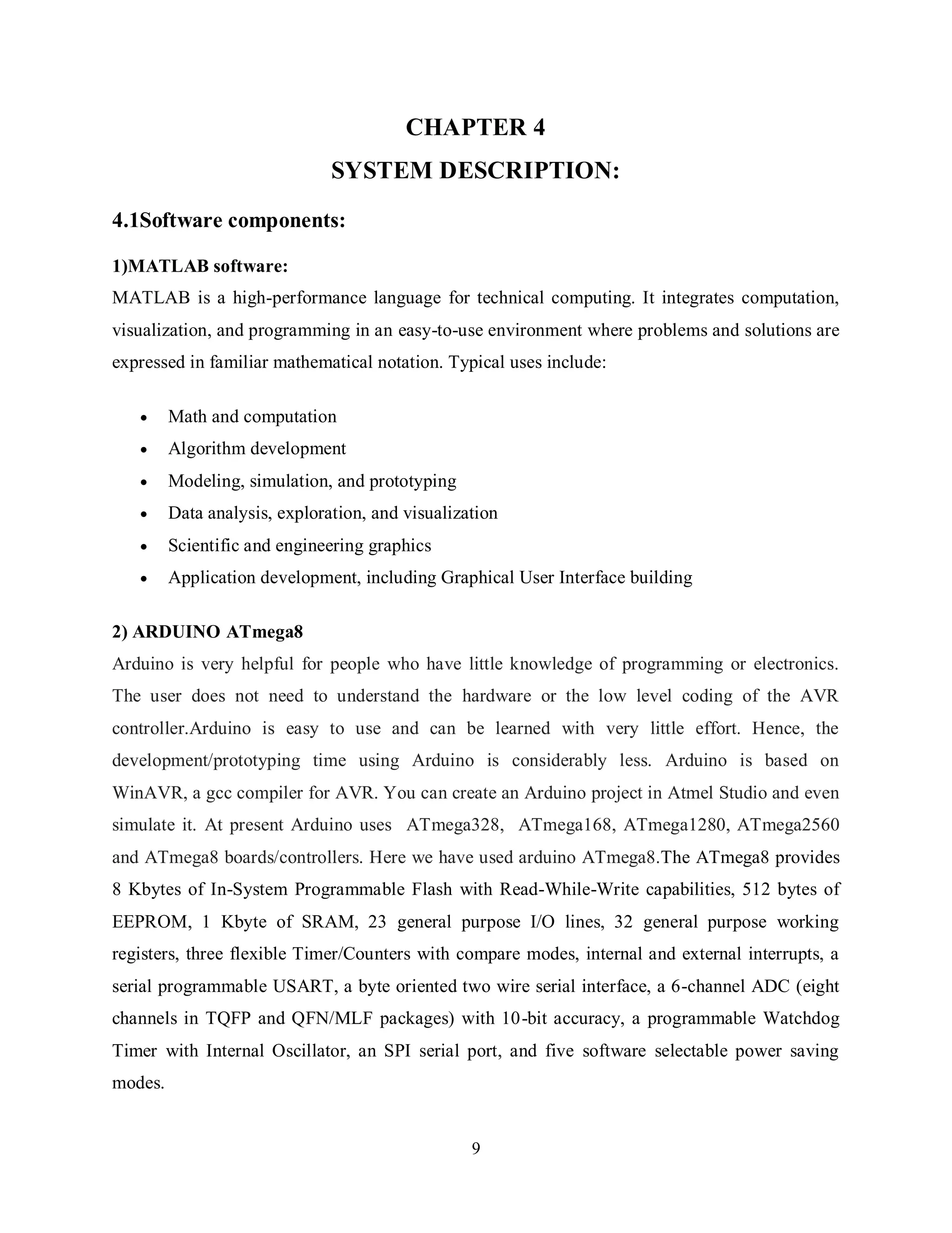 9
CHAPTER 4
SYSTEM DESCRIPTION:
4.1Software components:
1)MATLAB software:
MATLAB is a high-performance language for technical computing. It integrates computation,
visualization, and programming in an easy-to-use environment where problems and solutions are
expressed in familiar mathematical notation. Typical uses include:
 Math and computation
 Algorithm development
 Modeling, simulation, and prototyping
 Data analysis, exploration, and visualization
 Scientific and engineering graphics
 Application development, including Graphical User Interface building
2) ARDUINO ATmega8
Arduino is very helpful for people who have little knowledge of programming or electronics.
The user does not need to understand the hardware or the low level coding of the AVR
controller.Arduino is easy to use and can be learned with very little effort. Hence, the
development/prototyping time using Arduino is considerably less. Arduino is based on
WinAVR, a gcc compiler for AVR. You can create an Arduino project in Atmel Studio and even
simulate it. At present Arduino uses ATmega328, ATmega168, ATmega1280, ATmega2560
and ATmega8 boards/controllers. Here we have used arduino ATmega8.The ATmega8 provides
8 Kbytes of In-System Programmable Flash with Read-While-Write capabilities, 512 bytes of
EEPROM, 1 Kbyte of SRAM, 23 general purpose I/O lines, 32 general purpose working
registers, three flexible Timer/Counters with compare modes, internal and external interrupts, a
serial programmable USART, a byte oriented two wire serial interface, a 6-channel ADC (eight
channels in TQFP and QFN/MLF packages) with 10-bit accuracy, a programmable Watchdog
Timer with Internal Oscillator, an SPI serial port, and five software selectable power saving
modes.
 