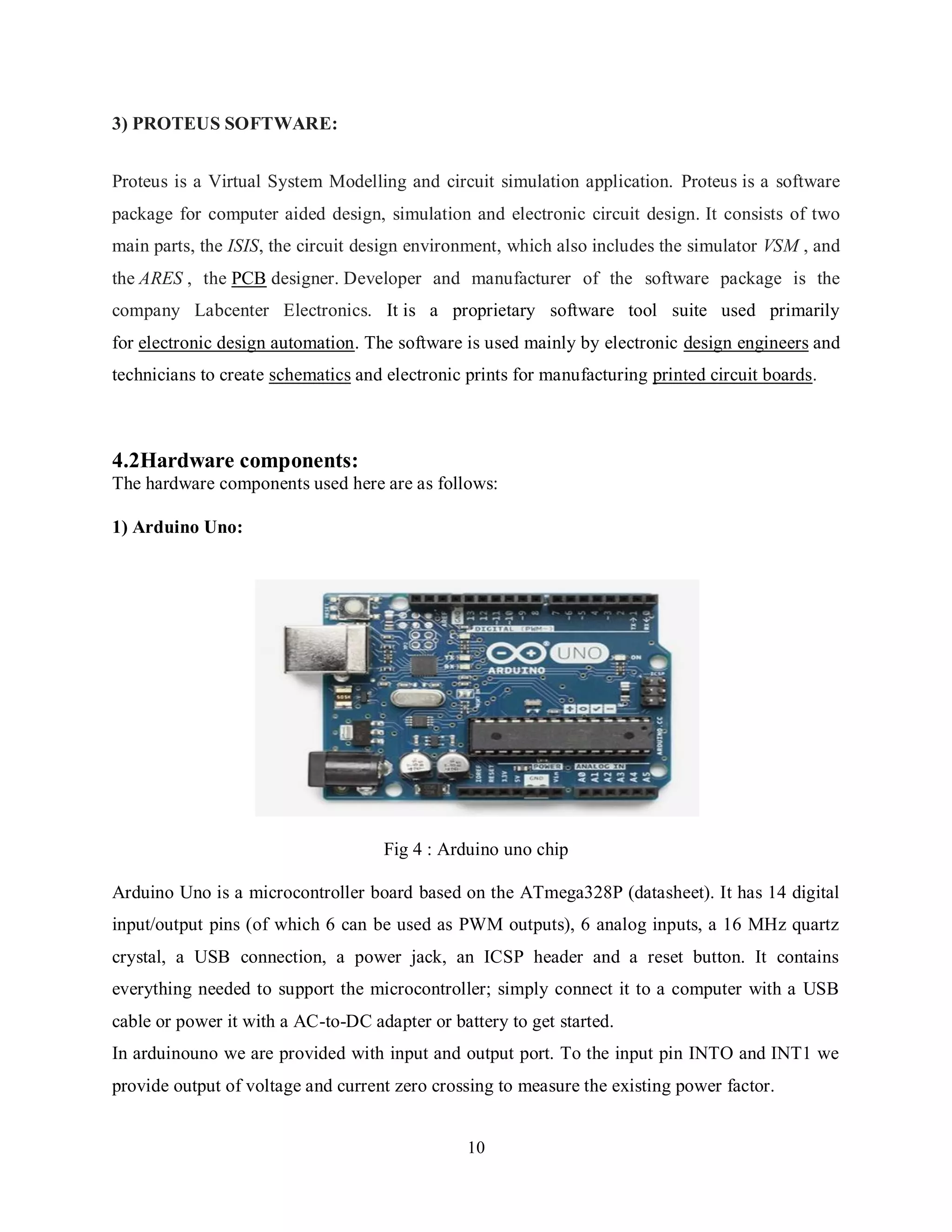 10
3) PROTEUS SOFTWARE:
Proteus is a Virtual System Modelling and circuit simulation application. Proteus is a software
package for computer aided design, simulation and electronic circuit design. It consists of two
main parts, the ISIS, the circuit design environment, which also includes the simulator VSM , and
the ARES , the PCB designer. Developer and manufacturer of the software package is the
company Labcenter Electronics. It is a proprietary software tool suite used primarily
for electronic design automation. The software is used mainly by electronic design engineers and
technicians to create schematics and electronic prints for manufacturing printed circuit boards.
4.2Hardware components:
The hardware components used here are as follows:
1) Arduino Uno:
Fig 4 : Arduino uno chip
Arduino Uno is a microcontroller board based on the ATmega328P (datasheet). It has 14 digital
input/output pins (of which 6 can be used as PWM outputs), 6 analog inputs, a 16 MHz quartz
crystal, a USB connection, a power jack, an ICSP header and a reset button. It contains
everything needed to support the microcontroller; simply connect it to a computer with a USB
cable or power it with a AC-to-DC adapter or battery to get started.
In arduinouno we are provided with input and output port. To the input pin INTO and INT1 we
provide output of voltage and current zero crossing to measure the existing power factor.
 
