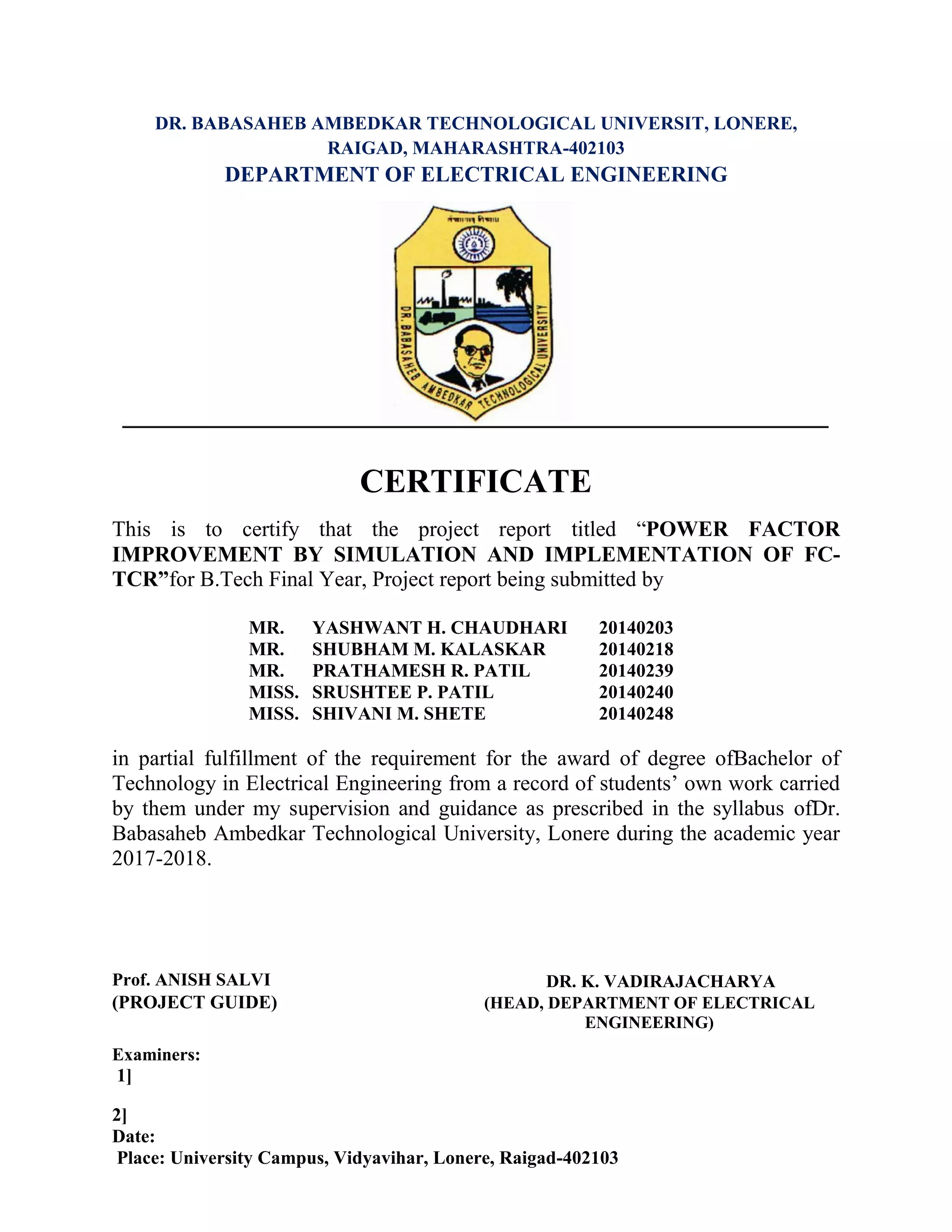 DR. BABASAHEB AMBEDKAR TECHNOLOGICAL UNIVERSIT, LONERE,
RAIGAD, MAHARASHTRA-402103
DEPARTMENT OF ELECTRICAL ENGINEERING
CERTIFICATE
This is to certify that the project report titled “POWER FACTOR
IMPROVEMENT BY SIMULATION AND IMPLEMENTATION OF FC-
TCR”for B.Tech Final Year, Project report being submitted by
MR. YASHWANT H. CHAUDHARI 20140203
MR. SHUBHAM M. KALASKAR 20140218
MR. PRATHAMESH R. PATIL 20140239
MISS. SRUSHTEE P. PATIL 20140240
MISS. SHIVANI M. SHETE 20140248
in partial fulfillment of the requirement for the award of degree ofBachelor of
Technology in Electrical Engineering from a record of students’ own work carried
by them under my supervision and guidance as prescribed in the syllabus ofDr.
Babasaheb Ambedkar Technological University, Lonere during the academic year
2017-2018.
Prof. ANISH SALVI DR. K. VADIRAJACHARYA
(PROJECT GUIDE) (HEAD, DEPARTMENT OF ELECTRICAL
ENGINEERING)
Examiners:
1]
2]
Date:
Place: University Campus, Vidyavihar, Lonere, Raigad-402103
 