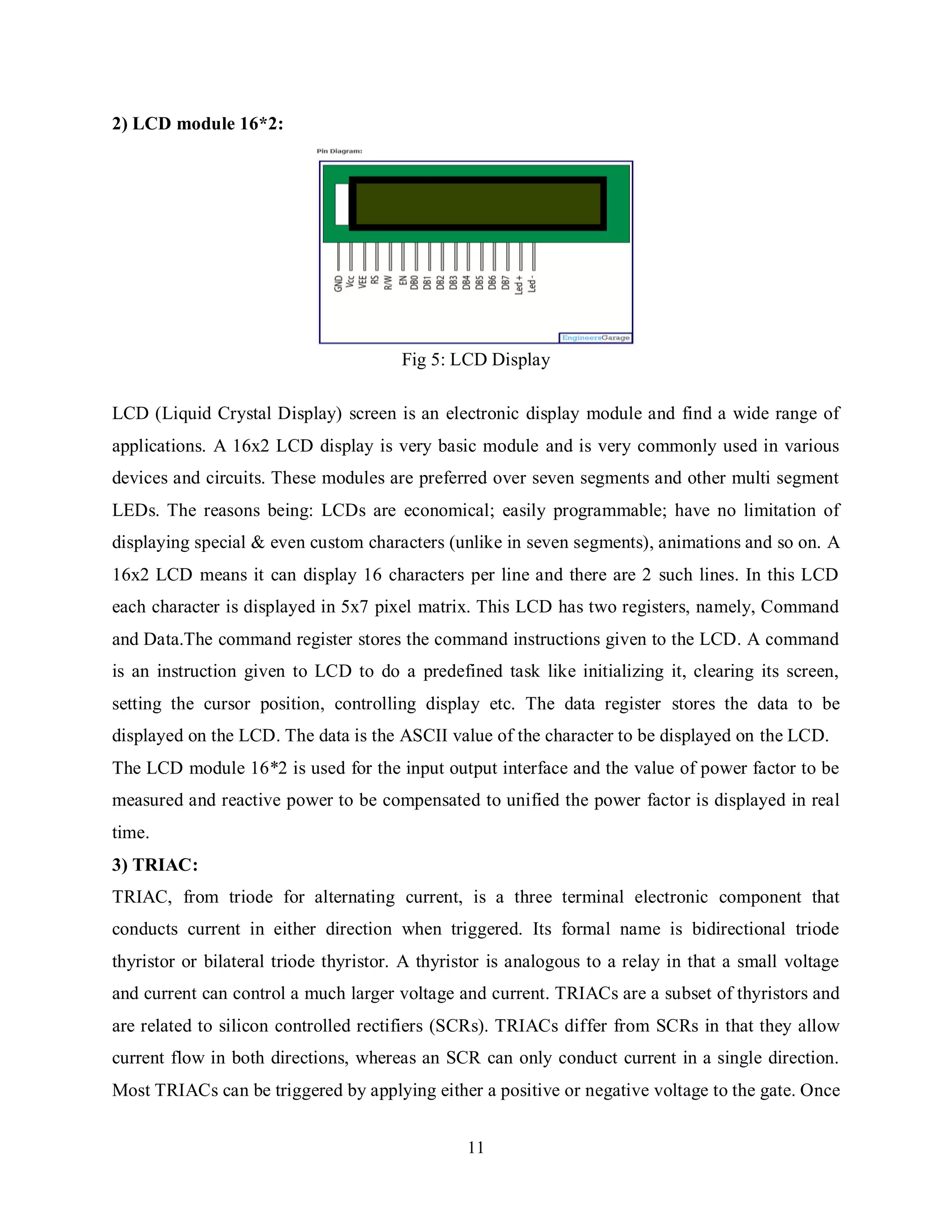 11
2) LCD module 16*2:
Fig 5: LCD Display
LCD (Liquid Crystal Display) screen is an electronic display module and find a wide range of
applications. A 16x2 LCD display is very basic module and is very commonly used in various
devices and circuits. These modules are preferred over seven segments and other multi segment
LEDs. The reasons being: LCDs are economical; easily programmable; have no limitation of
displaying special & even custom characters (unlike in seven segments), animations and so on. A
16x2 LCD means it can display 16 characters per line and there are 2 such lines. In this LCD
each character is displayed in 5x7 pixel matrix. This LCD has two registers, namely, Command
and Data.The command register stores the command instructions given to the LCD. A command
is an instruction given to LCD to do a predefined task like initializing it, clearing its screen,
setting the cursor position, controlling display etc. The data register stores the data to be
displayed on the LCD. The data is the ASCII value of the character to be displayed on the LCD.
The LCD module 16*2 is used for the input output interface and the value of power factor to be
measured and reactive power to be compensated to unified the power factor is displayed in real
time.
3) TRIAC:
TRIAC, from triode for alternating current, is a three terminal electronic component that
conducts current in either direction when triggered. Its formal name is bidirectional triode
thyristor or bilateral triode thyristor. A thyristor is analogous to a relay in that a small voltage
and current can control a much larger voltage and current. TRIACs are a subset of thyristors and
are related to silicon controlled rectifiers (SCRs). TRIACs differ from SCRs in that they allow
current flow in both directions, whereas an SCR can only conduct current in a single direction.
Most TRIACs can be triggered by applying either a positive or negative voltage to the gate. Once
 