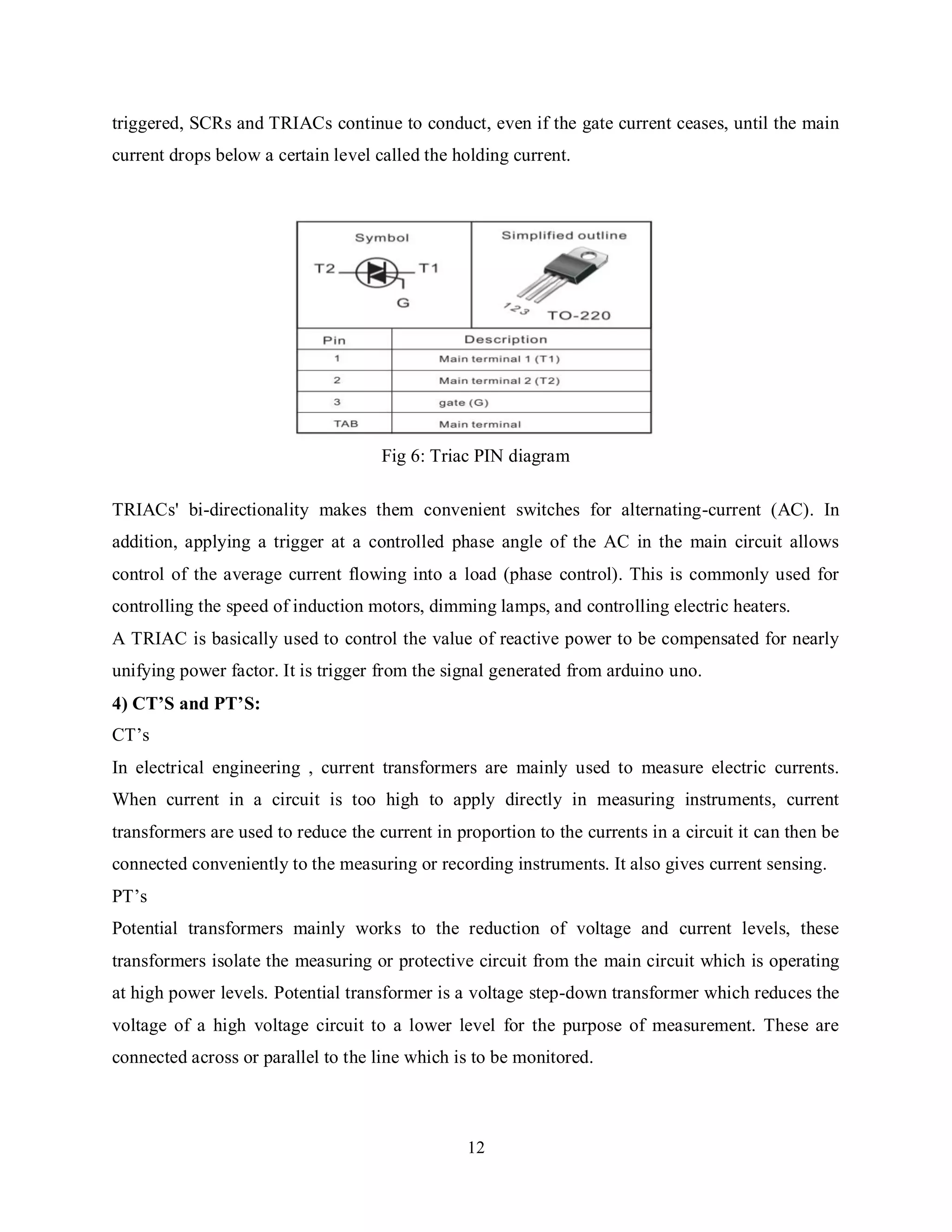 12
triggered, SCRs and TRIACs continue to conduct, even if the gate current ceases, until the main
current drops below a certain level called the holding current.
Fig 6: Triac PIN diagram
TRIACs' bi-directionality makes them convenient switches for alternating-current (AC). In
addition, applying a trigger at a controlled phase angle of the AC in the main circuit allows
control of the average current flowing into a load (phase control). This is commonly used for
controlling the speed of induction motors, dimming lamps, and controlling electric heaters.
A TRIAC is basically used to control the value of reactive power to be compensated for nearly
unifying power factor. It is trigger from the signal generated from arduino uno.
4) CT’S and PT’S:
CT’s
In electrical engineering , current transformers are mainly used to measure electric currents.
When current in a circuit is too high to apply directly in measuring instruments, current
transformers are used to reduce the current in proportion to the currents in a circuit it can then be
connected conveniently to the measuring or recording instruments. It also gives current sensing.
PT’s
Potential transformers mainly works to the reduction of voltage and current levels, these
transformers isolate the measuring or protective circuit from the main circuit which is operating
at high power levels. Potential transformer is a voltage step-down transformer which reduces the
voltage of a high voltage circuit to a lower level for the purpose of measurement. These are
connected across or parallel to the line which is to be monitored.
 