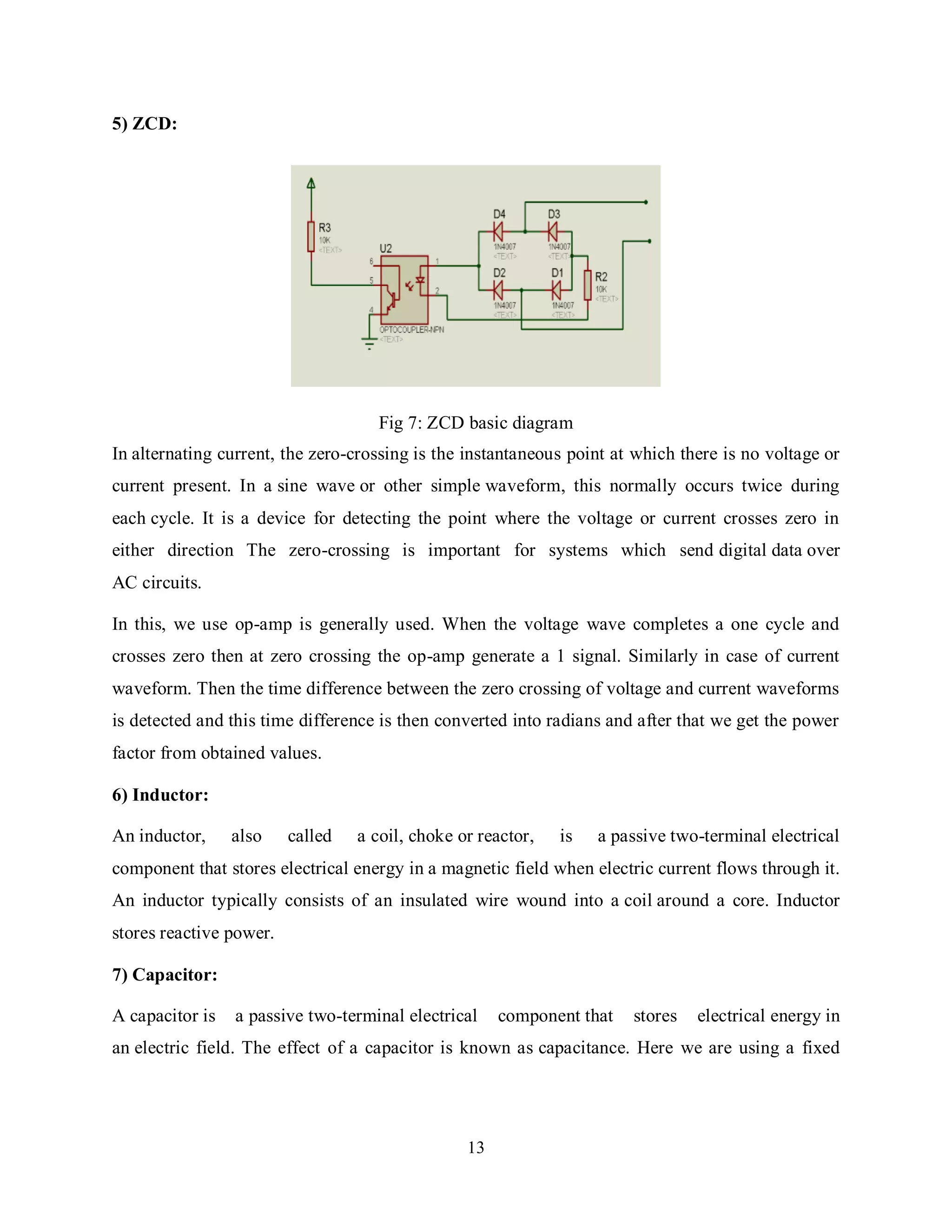 13
5) ZCD:
Fig 7: ZCD basic diagram
In alternating current, the zero-crossing is the instantaneous point at which there is no voltage or
current present. In a sine wave or other simple waveform, this normally occurs twice during
each cycle. It is a device for detecting the point where the voltage or current crosses zero in
either direction The zero-crossing is important for systems which send digital data over
AC circuits.
In this, we use op-amp is generally used. When the voltage wave completes a one cycle and
crosses zero then at zero crossing the op-amp generate a 1 signal. Similarly in case of current
waveform. Then the time difference between the zero crossing of voltage and current waveforms
is detected and this time difference is then converted into radians and after that we get the power
factor from obtained values.
6) Inductor:
An inductor, also called a coil, choke or reactor, is a passive two-terminal electrical
component that stores electrical energy in a magnetic field when electric current flows through it.
An inductor typically consists of an insulated wire wound into a coil around a core. Inductor
stores reactive power.
7) Capacitor:
A capacitor is a passive two-terminal electrical component that stores electrical energy in
an electric field. The effect of a capacitor is known as capacitance. Here we are using a fixed
 