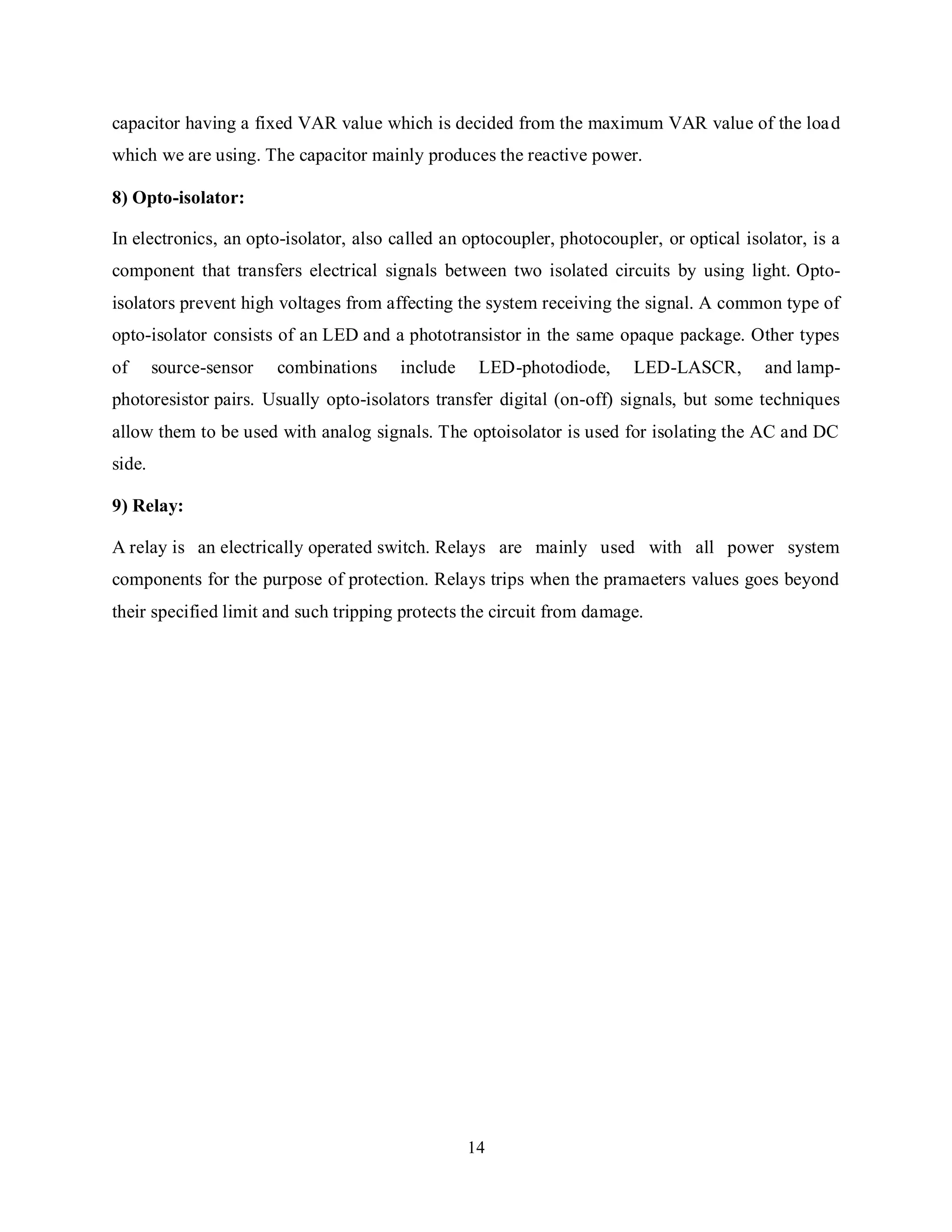 14
capacitor having a fixed VAR value which is decided from the maximum VAR value of the load
which we are using. The capacitor mainly produces the reactive power.
8) Opto-isolator:
In electronics, an opto-isolator, also called an optocoupler, photocoupler, or optical isolator, is a
component that transfers electrical signals between two isolated circuits by using light. Opto-
isolators prevent high voltages from affecting the system receiving the signal. A common type of
opto-isolator consists of an LED and a phototransistor in the same opaque package. Other types
of source-sensor combinations include LED-photodiode, LED-LASCR, and lamp-
photoresistor pairs. Usually opto-isolators transfer digital (on-off) signals, but some techniques
allow them to be used with analog signals. The optoisolator is used for isolating the AC and DC
side.
9) Relay:
A relay is an electrically operated switch. Relays are mainly used with all power system
components for the purpose of protection. Relays trips when the pramaeters values goes beyond
their specified limit and such tripping protects the circuit from damage.
 