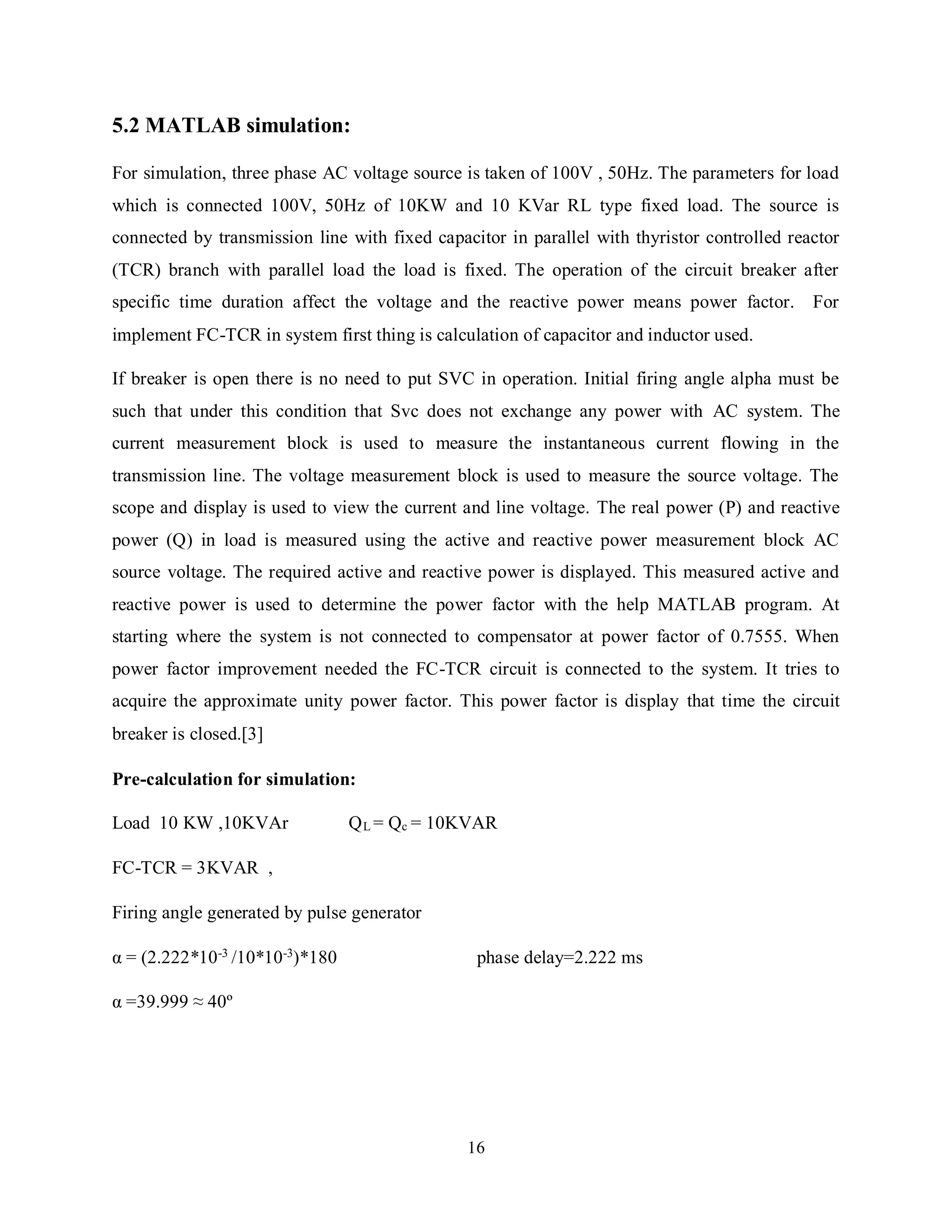16
5.2 MATLAB simulation:
For simulation, three phase AC voltage source is taken of 100V , 50Hz. The parameters for load
which is connected 100V, 50Hz of 10KW and 10 KVar RL type fixed load. The source is
connected by transmission line with fixed capacitor in parallel with thyristor controlled reactor
(TCR) branch with parallel load the load is fixed. The operation of the circuit breaker after
specific time duration affect the voltage and the reactive power means power factor. For
implement FC-TCR in system first thing is calculation of capacitor and inductor used.
If breaker is open there is no need to put SVC in operation. Initial firing angle alpha must be
such that under this condition that Svc does not exchange any power with AC system. The
current measurement block is used to measure the instantaneous current flowing in the
transmission line. The voltage measurement block is used to measure the source voltage. The
scope and display is used to view the current and line voltage. The real power (P) and reactive
power (Q) in load is measured using the active and reactive power measurement block AC
source voltage. The required active and reactive power is displayed. This measured active and
reactive power is used to determine the power factor with the help MATLAB program. At
starting where the system is not connected to compensator at power factor of 0.7555. When
power factor improvement needed the FC-TCR circuit is connected to the system. It tries to
acquire the approximate unity power factor. This power factor is display that time the circuit
breaker is closed.[3]
Pre-calculation for simulation:
Load 10 KW ,10KVAr QL = Qc = 10KVAR
FC-TCR = 3KVAR ,
Firing angle generated by pulse generator
α = (2.222*10-3
/10*10-3
)*180 phase delay=2.222 ms
α =39.999 ≈ 40º
 