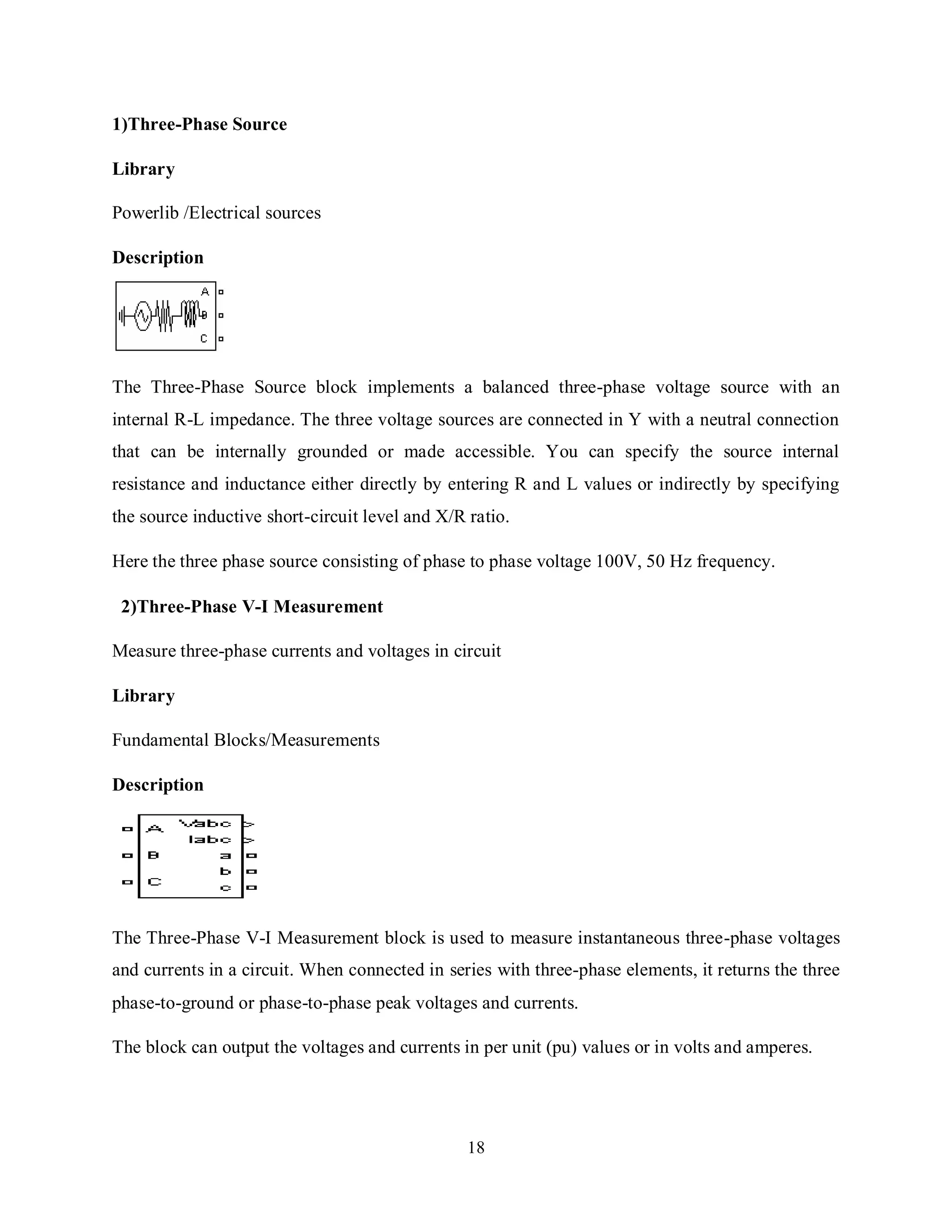 18
1)Three-Phase Source
Library
Powerlib /Electrical sources
Description
The Three-Phase Source block implements a balanced three-phase voltage source with an
internal R-L impedance. The three voltage sources are connected in Y with a neutral connection
that can be internally grounded or made accessible. You can specify the source internal
resistance and inductance either directly by entering R and L values or indirectly by specifying
the source inductive short-circuit level and X/R ratio.
Here the three phase source consisting of phase to phase voltage 100V, 50 Hz frequency.
2)Three-Phase V-I Measurement
Measure three-phase currents and voltages in circuit
Library
Fundamental Blocks/Measurements
Description
The Three-Phase V-I Measurement block is used to measure instantaneous three-phase voltages
and currents in a circuit. When connected in series with three-phase elements, it returns the three
phase-to-ground or phase-to-phase peak voltages and currents.
The block can output the voltages and currents in per unit (pu) values or in volts and amperes.
 