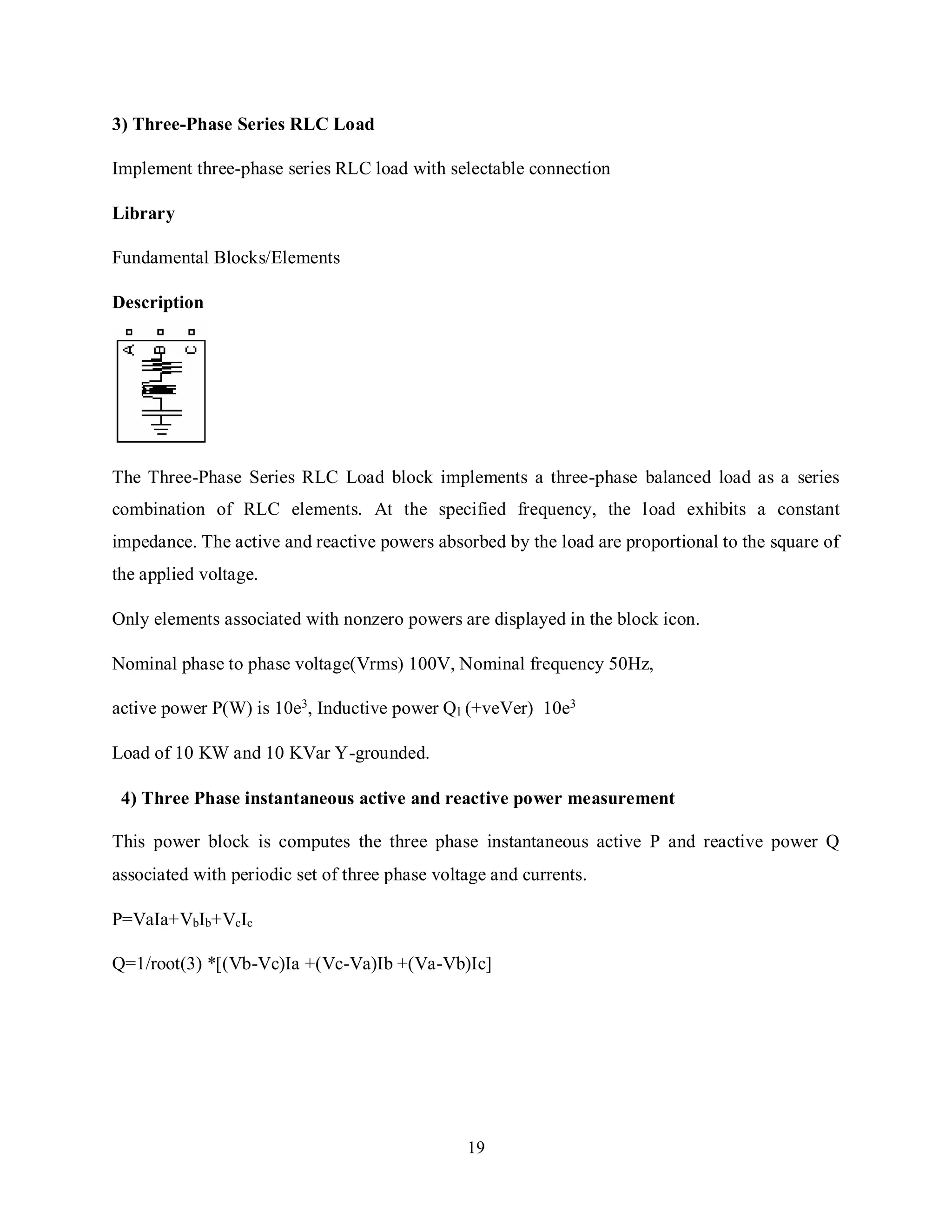 19
3) Three-Phase Series RLC Load
Implement three-phase series RLC load with selectable connection
Library
Fundamental Blocks/Elements
Description
The Three-Phase Series RLC Load block implements a three-phase balanced load as a series
combination of RLC elements. At the specified frequency, the load exhibits a constant
impedance. The active and reactive powers absorbed by the load are proportional to the square of
the applied voltage.
Only elements associated with nonzero powers are displayed in the block icon.
Nominal phase to phase voltage(Vrms) 100V, Nominal frequency 50Hz,
active power P(W) is 10e3, Inductive power Ql (+veVer) 10e3
Load of 10 KW and 10 KVar Y-grounded.
4) Three Phase instantaneous active and reactive power measurement
This power block is computes the three phase instantaneous active P and reactive power Q
associated with periodic set of three phase voltage and currents.
P=VaIa+VbIb+VcIc
Q=1/root(3) *[(Vb-Vc)Ia +(Vc-Va)Ib +(Va-Vb)Ic]
 