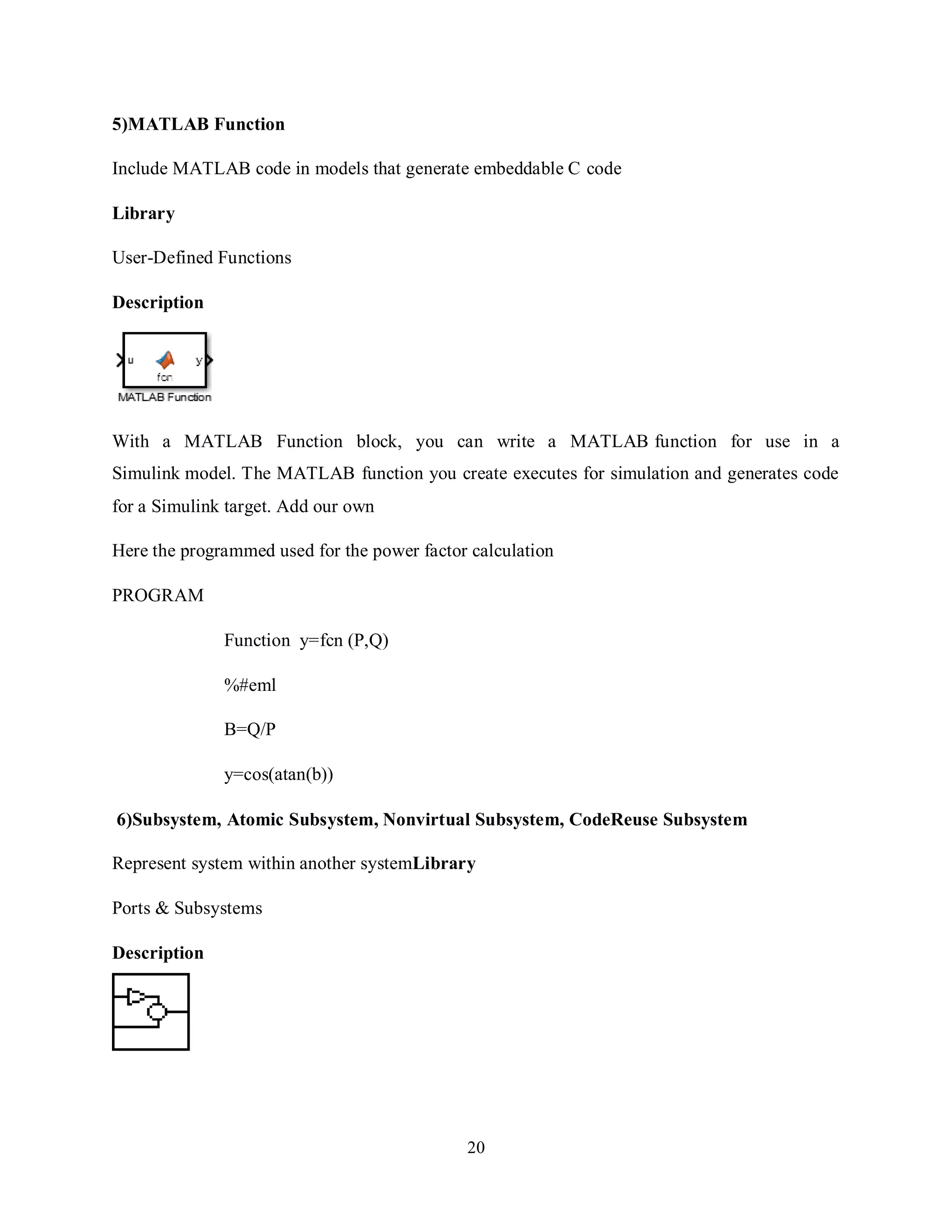 20
5)MATLAB Function
Include MATLAB code in models that generate embeddable C code
Library
User-Defined Functions
Description
With a MATLAB Function block, you can write a MATLAB function for use in a
Simulink model. The MATLAB function you create executes for simulation and generates code
for a Simulink target. Add our own
Here the programmed used for the power factor calculation
PROGRAM
Function y=fcn (P,Q)
%#eml
B=Q/P
y=cos(atan(b))
6)Subsystem, Atomic Subsystem, Nonvirtual Subsystem, CodeReuse Subsystem
Represent system within another systemLibrary
Ports & Subsystems
Description
 