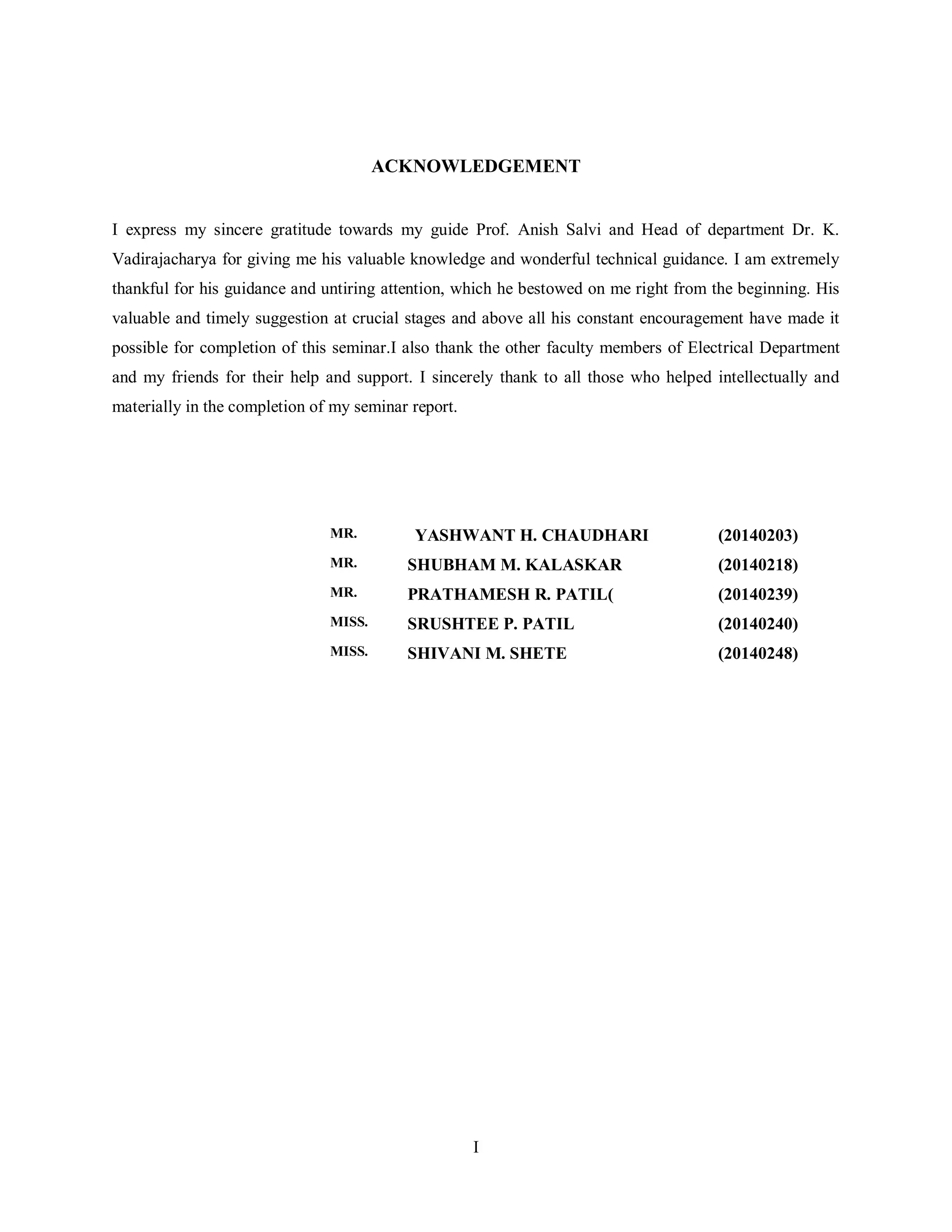 I
ACKNOWLEDGEMENT
I express my sincere gratitude towards my guide Prof. Anish Salvi and Head of department Dr. K.
Vadirajacharya for giving me his valuable knowledge and wonderful technical guidance. I am extremely
thankful for his guidance and untiring attention, which he bestowed on me right from the beginning. His
valuable and timely suggestion at crucial stages and above all his constant encouragement have made it
possible for completion of this seminar.I also thank the other faculty members of Electrical Department
and my friends for their help and support. I sincerely thank to all those who helped intellectually and
materially in the completion of my seminar report.
MR. YASHWANT H. CHAUDHARI (20140203)
MR. SHUBHAM M. KALASKAR (20140218)
MR. PRATHAMESH R. PATIL( (20140239)
MISS. SRUSHTEE P. PATIL (20140240)
MISS. SHIVANI M. SHETE (20140248)
 