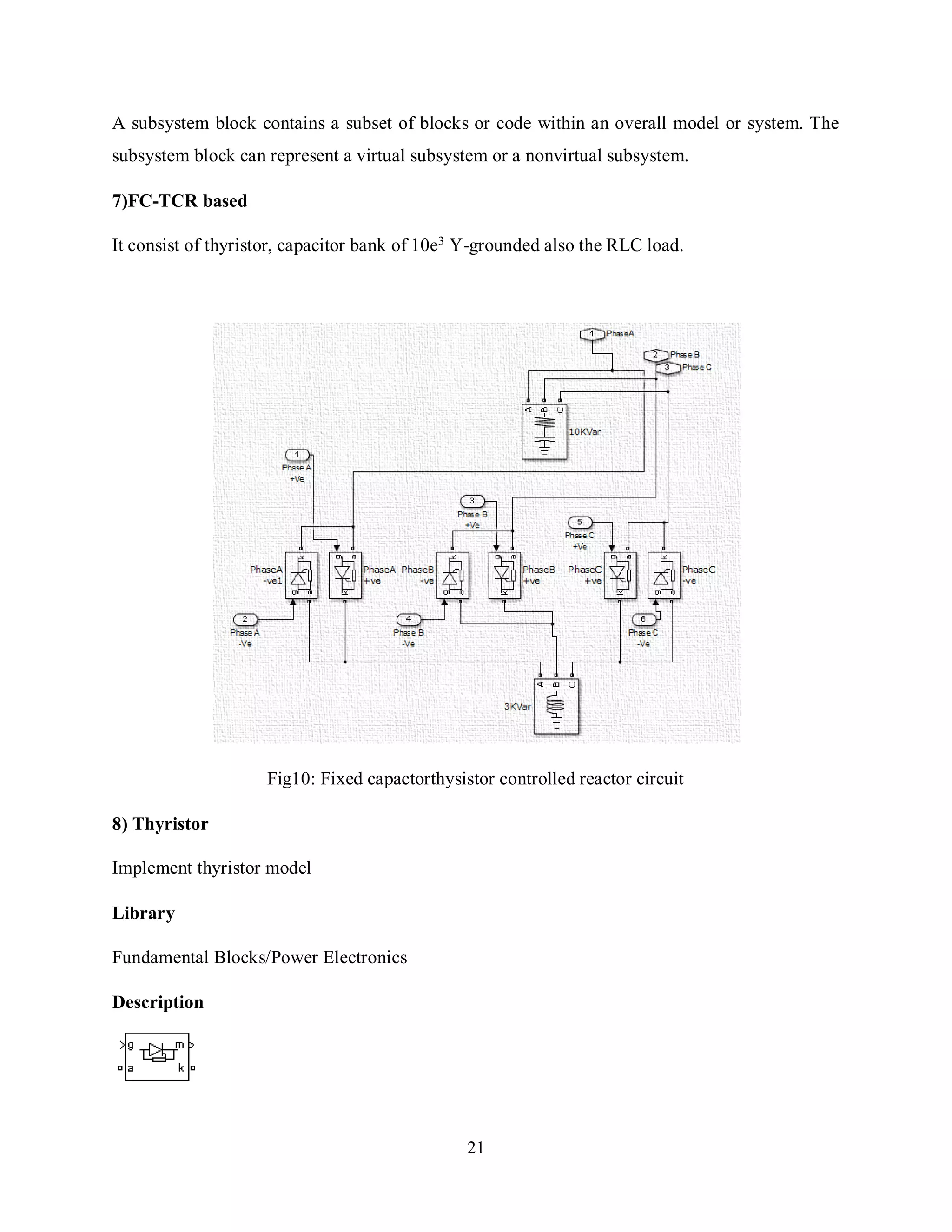 21
A subsystem block contains a subset of blocks or code within an overall model or system. The
subsystem block can represent a virtual subsystem or a nonvirtual subsystem.
7)FC-TCR based
It consist of thyristor, capacitor bank of 10e3
Y-grounded also the RLC load.
Fig10: Fixed capactorthysistor controlled reactor circuit
8) Thyristor
Implement thyristor model
Library
Fundamental Blocks/Power Electronics
Description
 