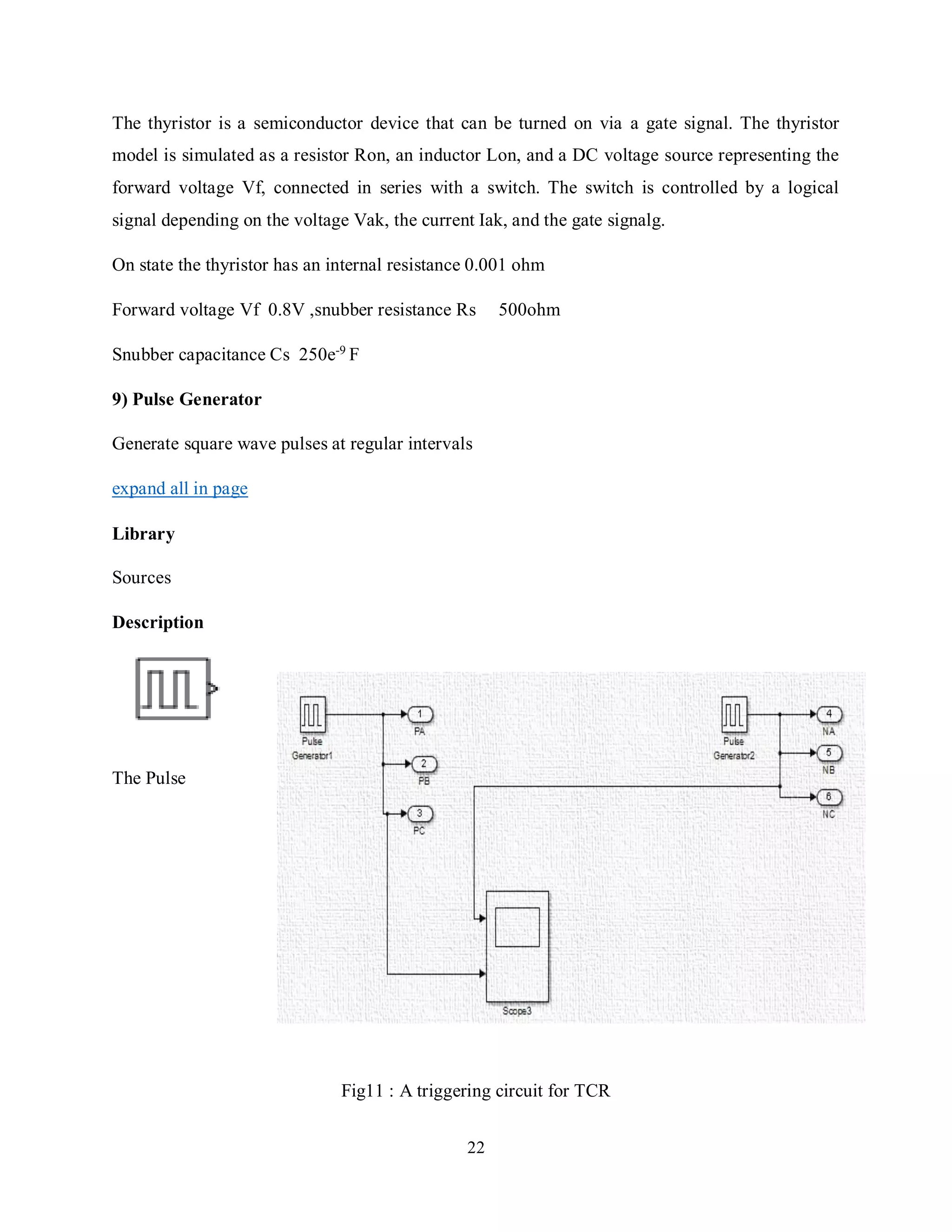22
The thyristor is a semiconductor device that can be turned on via a gate signal. The thyristor
model is simulated as a resistor Ron, an inductor Lon, and a DC voltage source representing the
forward voltage Vf, connected in series with a switch. The switch is controlled by a logical
signal depending on the voltage Vak, the current Iak, and the gate signalg.
On state the thyristor has an internal resistance 0.001 ohm
Forward voltage Vf 0.8V ,snubber resistance Rs 500ohm
Snubber capacitance Cs 250e-9
F
9) Pulse Generator
Generate square wave pulses at regular intervals
expand all in page
Library
Sources
Description
The Pulse
Fig11 : A triggering circuit for TCR
 