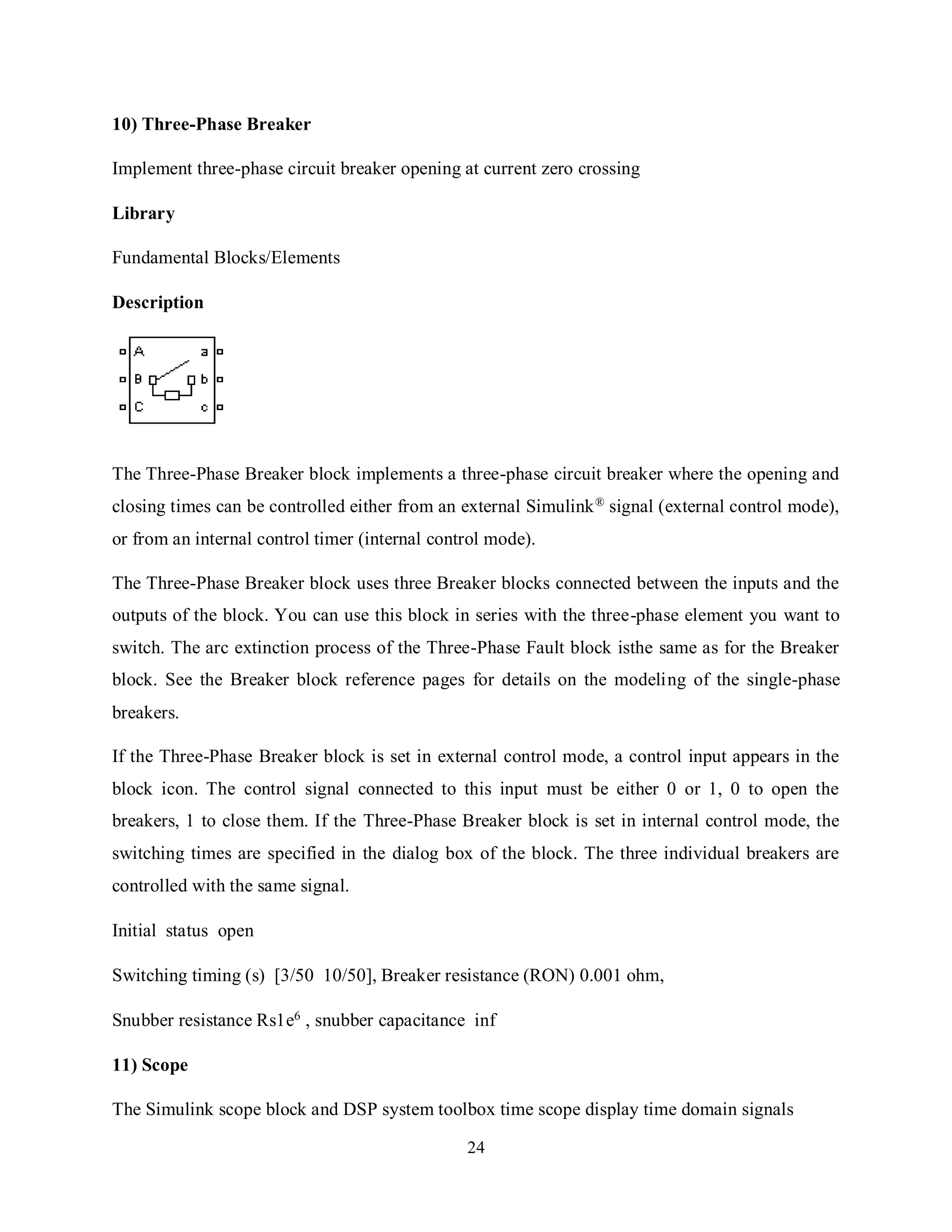 24
10) Three-Phase Breaker
Implement three-phase circuit breaker opening at current zero crossing
Library
Fundamental Blocks/Elements
Description
The Three-Phase Breaker block implements a three-phase circuit breaker where the opening and
closing times can be controlled either from an external Simulink® signal (external control mode),
or from an internal control timer (internal control mode).
The Three-Phase Breaker block uses three Breaker blocks connected between the inputs and the
outputs of the block. You can use this block in series with the three-phase element you want to
switch. The arc extinction process of the Three-Phase Fault block isthe same as for the Breaker
block. See the Breaker block reference pages for details on the modeling of the single-phase
breakers.
If the Three-Phase Breaker block is set in external control mode, a control input appears in the
block icon. The control signal connected to this input must be either 0 or 1, 0 to open the
breakers, 1 to close them. If the Three-Phase Breaker block is set in internal control mode, the
switching times are specified in the dialog box of the block. The three individual breakers are
controlled with the same signal.
Initial status open
Switching timing (s) [3/50 10/50], Breaker resistance (RON) 0.001 ohm,
Snubber resistance Rs1e6
, snubber capacitance inf
11) Scope
The Simulink scope block and DSP system toolbox time scope display time domain signals
 