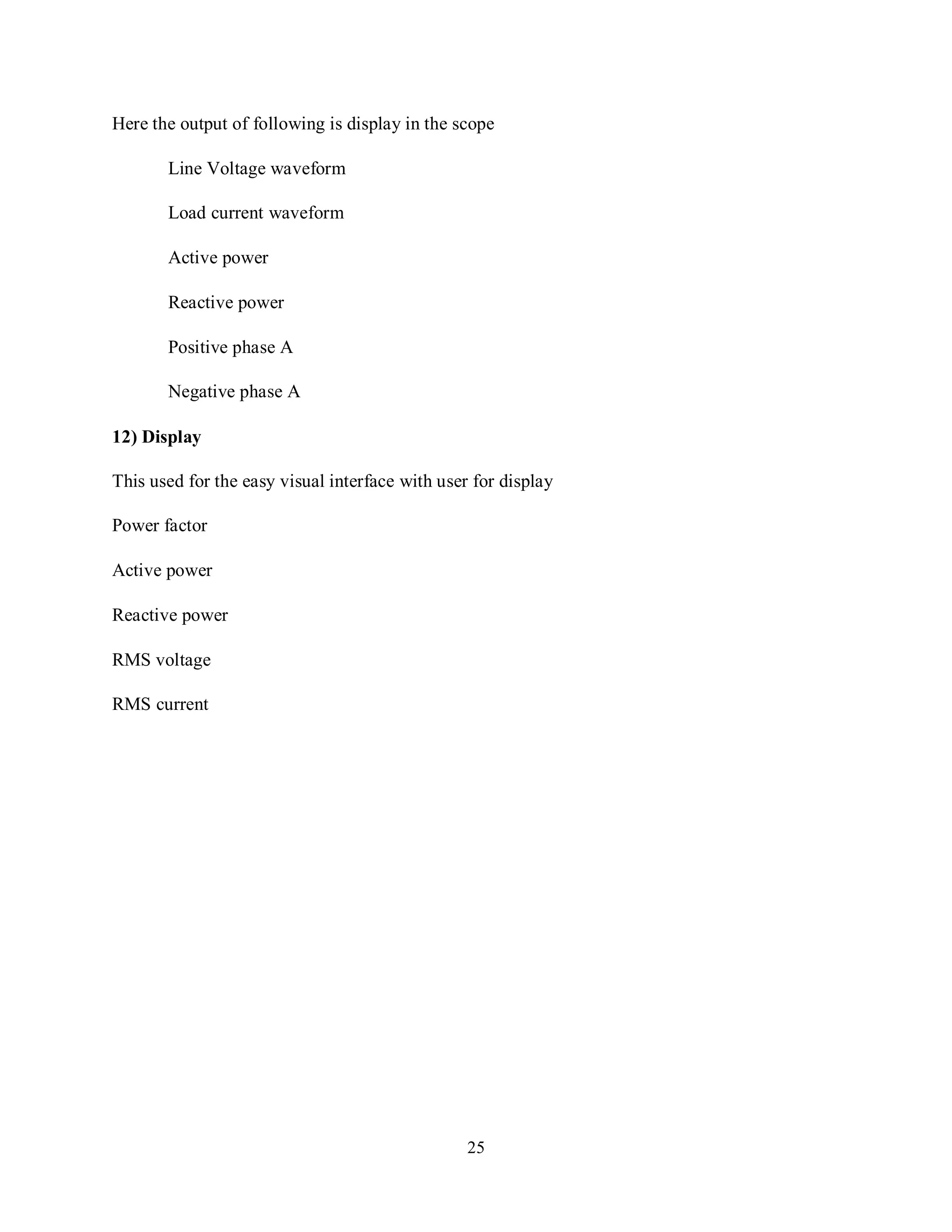 25
Here the output of following is display in the scope
Line Voltage waveform
Load current waveform
Active power
Reactive power
Positive phase A
Negative phase A
12) Display
This used for the easy visual interface with user for display
Power factor
Active power
Reactive power
RMS voltage
RMS current
 