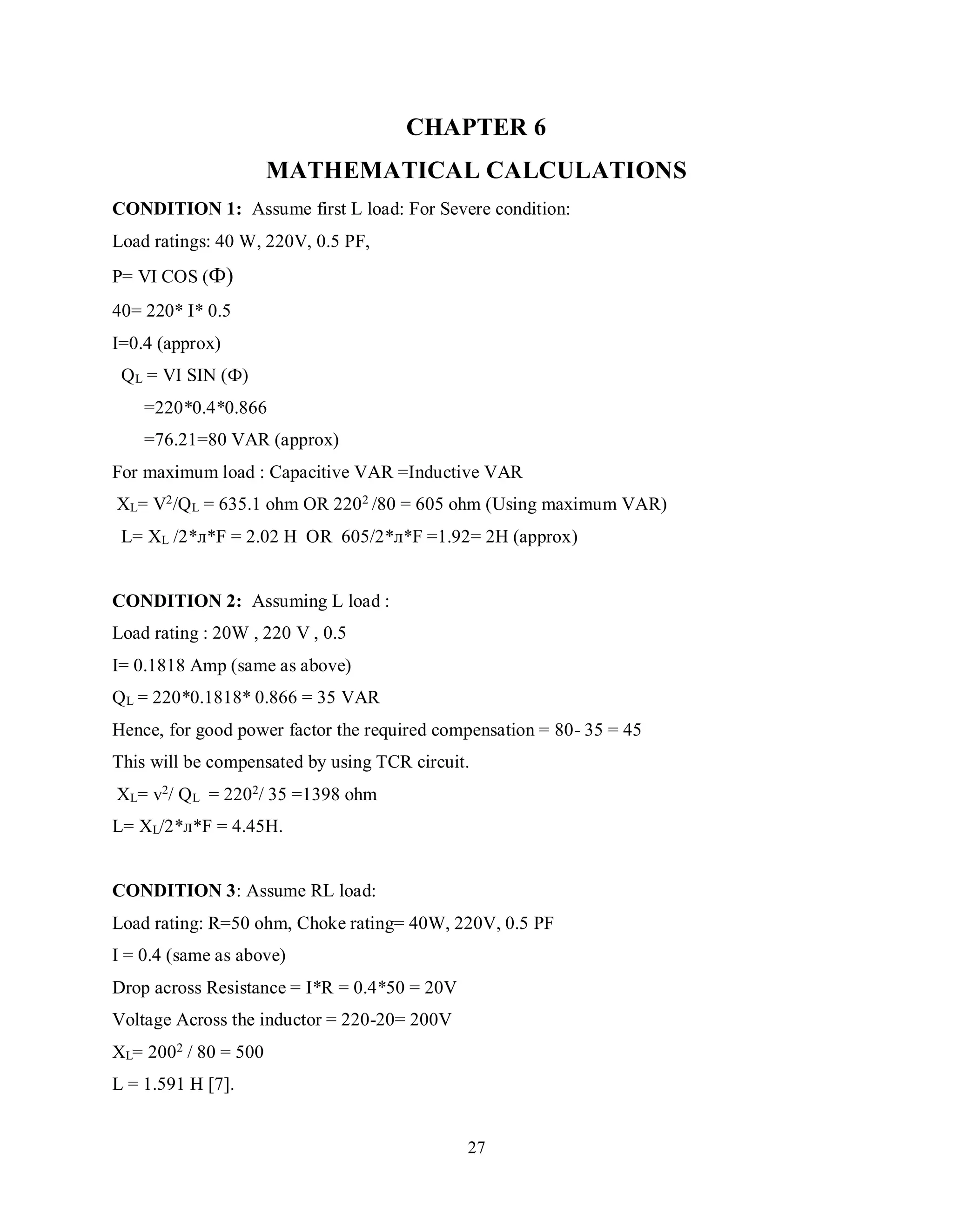 27
CHAPTER 6
MATHEMATICAL CALCULATIONS
CONDITION 1: Assume first L load: For Severe condition:
Load ratings: 40 W, 220V, 0.5 PF,
P= VI COS (Ф)
40= 220* I* 0.5
I=0.4 (approx)
QL = VI SIN (Ф)
=220*0.4*0.866
=76.21=80 VAR (approx)
For maximum load : Capacitive VAR =Inductive VAR
XL= V2/QL = 635.1 ohm OR 2202 /80 = 605 ohm (Using maximum VAR)
L= XL /2*л*F = 2.02 H OR 605/2*л*F =1.92= 2H (approx)
CONDITION 2: Assuming L load :
Load rating : 20W , 220 V , 0.5
I= 0.1818 Amp (same as above)
QL = 220*0.1818* 0.866 = 35 VAR
Hence, for good power factor the required compensation = 80- 35 = 45
This will be compensated by using TCR circuit.
XL= v2/ QL = 2202/ 35 =1398 ohm
L= XL/2*л*F = 4.45H.
CONDITION 3: Assume RL load:
Load rating: R=50 ohm, Choke rating= 40W, 220V, 0.5 PF
I = 0.4 (same as above)
Drop across Resistance = I*R = 0.4*50 = 20V
Voltage Across the inductor = 220-20= 200V
XL= 2002
/ 80 = 500
L = 1.591 H [7].
 