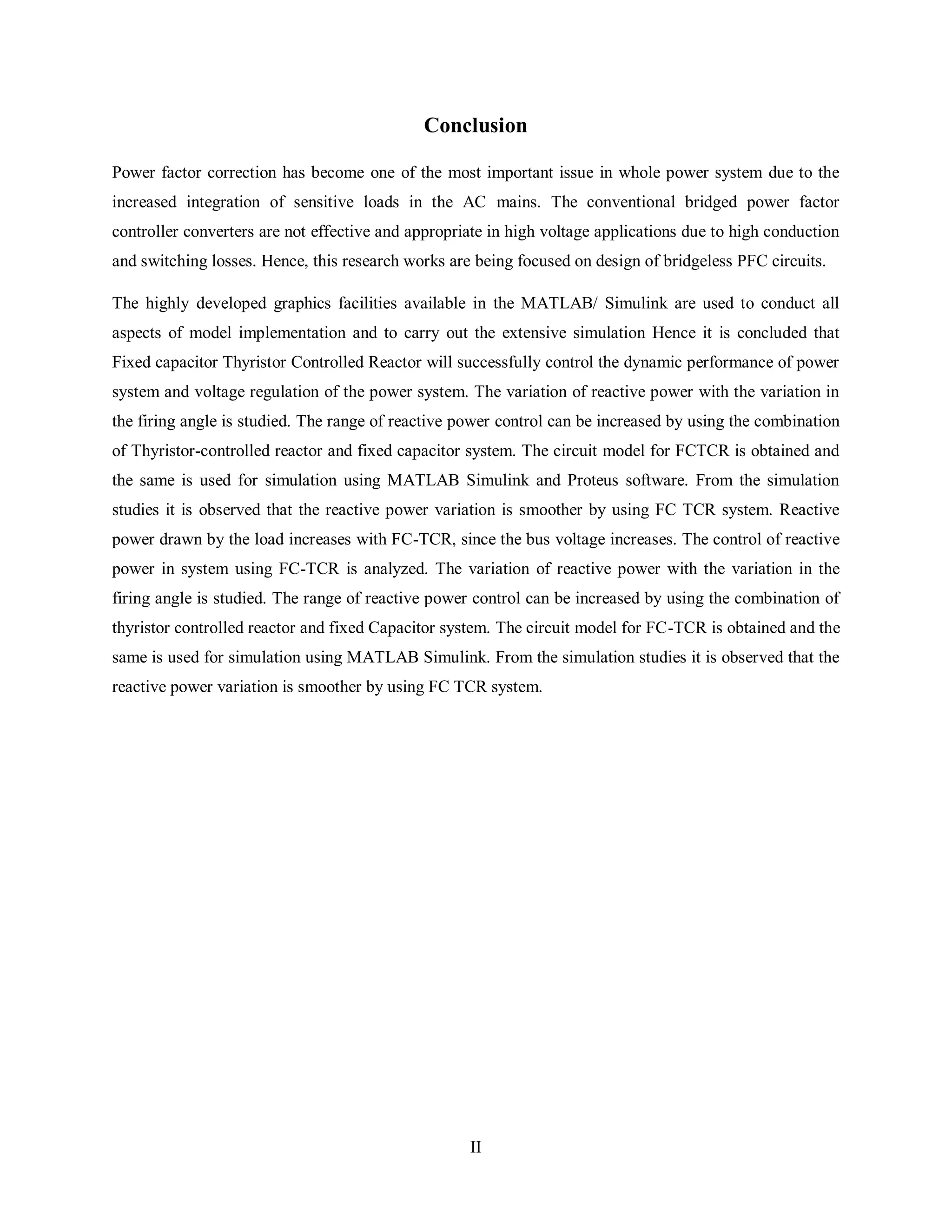 II
Conclusion
Power factor correction has become one of the most important issue in whole power system due to the
increased integration of sensitive loads in the AC mains. The conventional bridged power factor
controller converters are not effective and appropriate in high voltage applications due to high conduction
and switching losses. Hence, this research works are being focused on design of bridgeless PFC circuits.
The highly developed graphics facilities available in the MATLAB/ Simulink are used to conduct all
aspects of model implementation and to carry out the extensive simulation Hence it is concluded that
Fixed capacitor Thyristor Controlled Reactor will successfully control the dynamic performance of power
system and voltage regulation of the power system. The variation of reactive power with the variation in
the firing angle is studied. The range of reactive power control can be increased by using the combination
of Thyristor-controlled reactor and fixed capacitor system. The circuit model for FCTCR is obtained and
the same is used for simulation using MATLAB Simulink and Proteus software. From the simulation
studies it is observed that the reactive power variation is smoother by using FC TCR system. Reactive
power drawn by the load increases with FC-TCR, since the bus voltage increases. The control of reactive
power in system using FC-TCR is analyzed. The variation of reactive power with the variation in the
firing angle is studied. The range of reactive power control can be increased by using the combination of
thyristor controlled reactor and fixed Capacitor system. The circuit model for FC-TCR is obtained and the
same is used for simulation using MATLAB Simulink. From the simulation studies it is observed that the
reactive power variation is smoother by using FC TCR system.
 