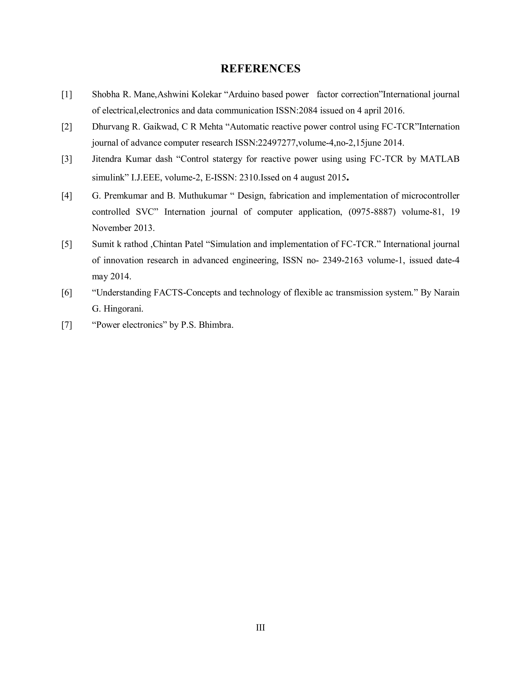 III
REFERENCES
[1] Shobha R. Mane,Ashwini Kolekar “Arduino based power factor correction”International journal
of electrical,electronics and data communication ISSN:2084 issued on 4 april 2016.
[2] Dhurvang R. Gaikwad, C R Mehta “Automatic reactive power control using FC-TCR”Internation
journal of advance computer research ISSN:22497277,volume-4,no-2,15june 2014.
[3] Jitendra Kumar dash “Control statergy for reactive power using using FC-TCR by MATLAB
simulink” I.J.EEE, volume-2, E-ISSN: 2310.Issed on 4 august 2015.
[4] G. Premkumar and B. Muthukumar “ Design, fabrication and implementation of microcontroller
controlled SVC” Internation journal of computer application, (0975-8887) volume-81, 19
November 2013.
[5] Sumit k rathod ,Chintan Patel “Simulation and implementation of FC-TCR.” International journal
of innovation research in advanced engineering, ISSN no- 2349-2163 volume-1, issued date-4
may 2014.
[6] “Understanding FACTS-Concepts and technology of flexible ac transmission system.” By Narain
G. Hingorani.
[7] “Power electronics” by P.S. Bhimbra.
 