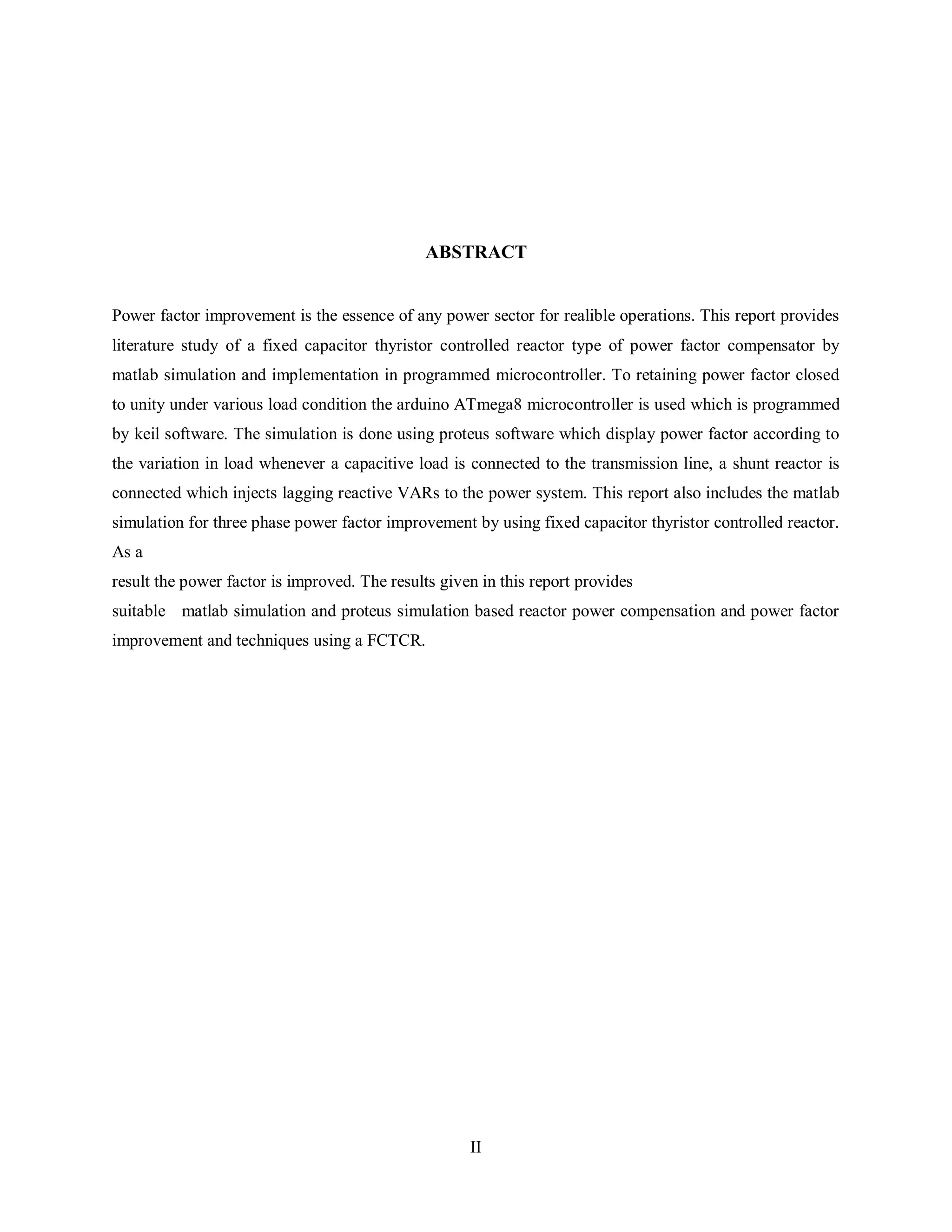 II
ABSTRACT
Power factor improvement is the essence of any power sector for realible operations. This report provides
literature study of a fixed capacitor thyristor controlled reactor type of power factor compensator by
matlab simulation and implementation in programmed microcontroller. To retaining power factor closed
to unity under various load condition the arduino ATmega8 microcontroller is used which is programmed
by keil software. The simulation is done using proteus software which display power factor according to
the variation in load whenever a capacitive load is connected to the transmission line, a shunt reactor is
connected which injects lagging reactive VARs to the power system. This report also includes the matlab
simulation for three phase power factor improvement by using fixed capacitor thyristor controlled reactor.
As a
result the power factor is improved. The results given in this report provides
suitable matlab simulation and proteus simulation based reactor power compensation and power factor
improvement and techniques using a FCTCR.
 