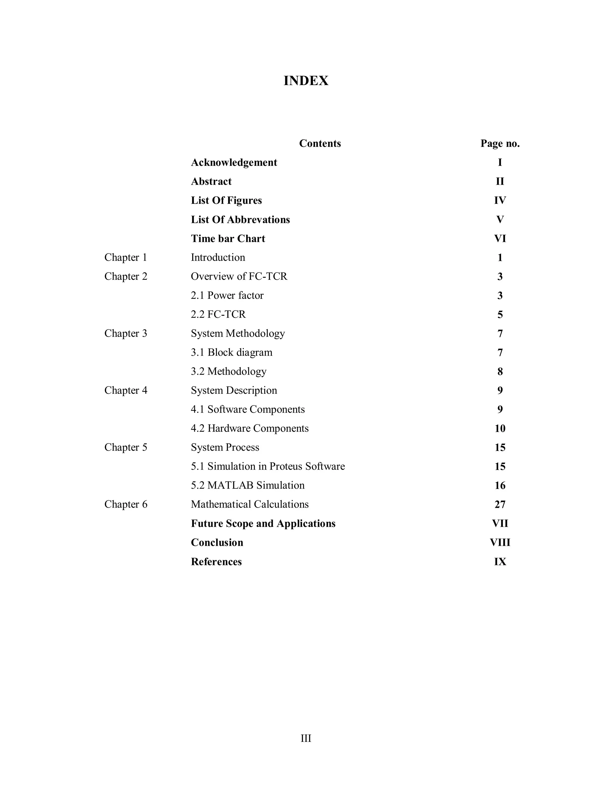 III
INDEX
Contents Page no.
Acknowledgement I
Abstract II
List Of Figures IV
List Of Abbrevations V
Time bar Chart VI
Chapter 1 Introduction 1
Chapter 2 Overview of FC-TCR 3
2.1 Power factor 3
2.2 FC-TCR 5
Chapter 3 System Methodology 7
3.1 Block diagram 7
3.2 Methodology 8
Chapter 4 System Description 9
4.1 Software Components 9
4.2 Hardware Components 10
Chapter 5 System Process 15
5.1 Simulation in Proteus Software 15
5.2 MATLAB Simulation 16
Chapter 6 Mathematical Calculations 27
Future Scope and Applications VII
Conclusion VIII
References IX
 