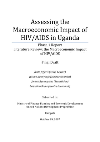 Assessing the
Macroeconomic Impact of
  HIV/AIDS in Uganda
               Phase 1 Report
Literature Review: the Macroeconomic Impact
                of HIV/AIDS

                     Final Draft

               Keith Jefferis (Team Leader)
           Justine Nannyonjo (Macroeconomist)
             Jimrex Byamugisha (Statistician)
            Sebastian Baine (Health Economist)



                      Submitted to:

  Ministry of Finance Planning and Economic Development
          United Nations Development Programme

                        Kampala

                    October 19, 2007
 