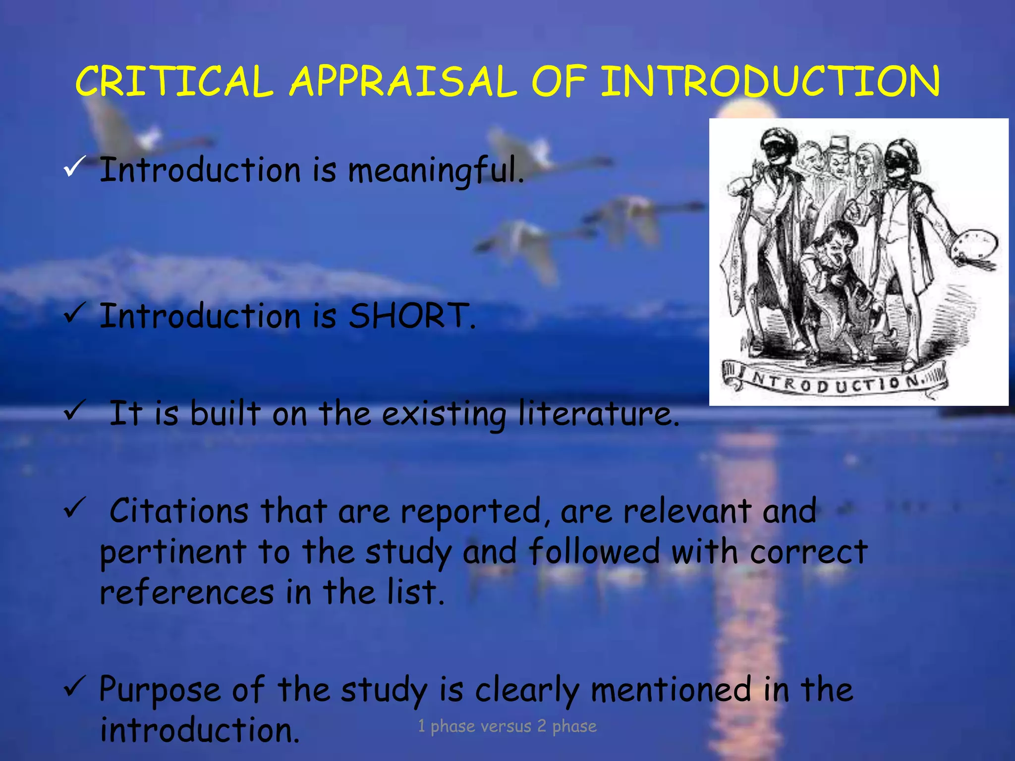 CRITICAL APPRAISAL OF INTRODUCTION
 Introduction is meaningful.
 Introduction is SHORT.
 It is built on the existing literature.
 Citations that are reported, are relevant and
pertinent to the study and followed with correct
references in the list.
 Purpose of the study is clearly mentioned in the
introduction. 1 phase versus 2 phase
 