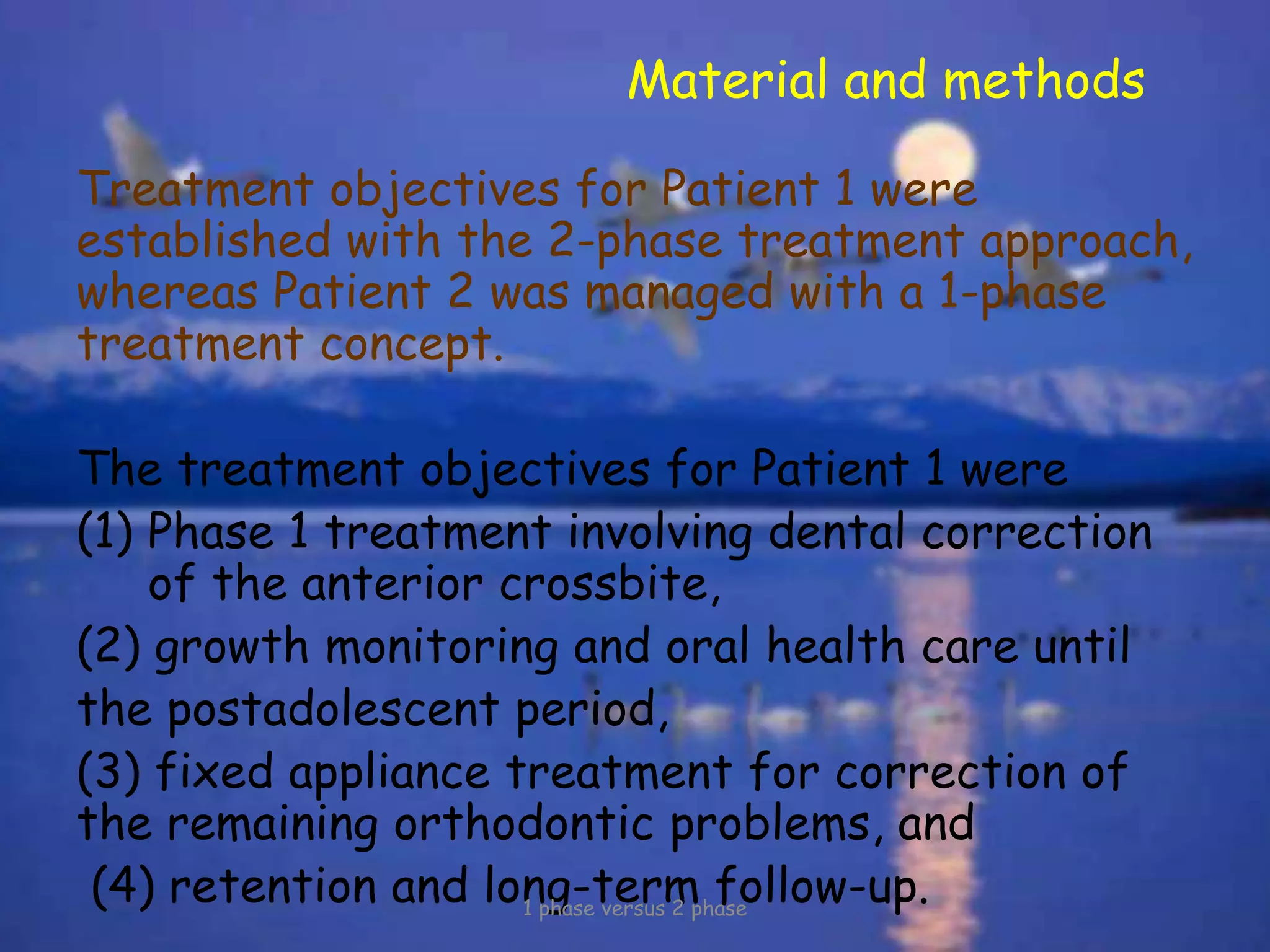 Material and methods
Treatment objectives for Patient 1 were
established with the 2-phase treatment approach,
whereas Patient 2 was managed with a 1-phase
treatment concept.
The treatment objectives for Patient 1 were
(1) Phase 1 treatment involving dental correction
of the anterior crossbite,
(2) growth monitoring and oral health care until
the postadolescent period,
(3) fixed appliance treatment for correction of
the remaining orthodontic problems, and
(4) retention and long-term follow-up.1 phase versus 2 phase
 