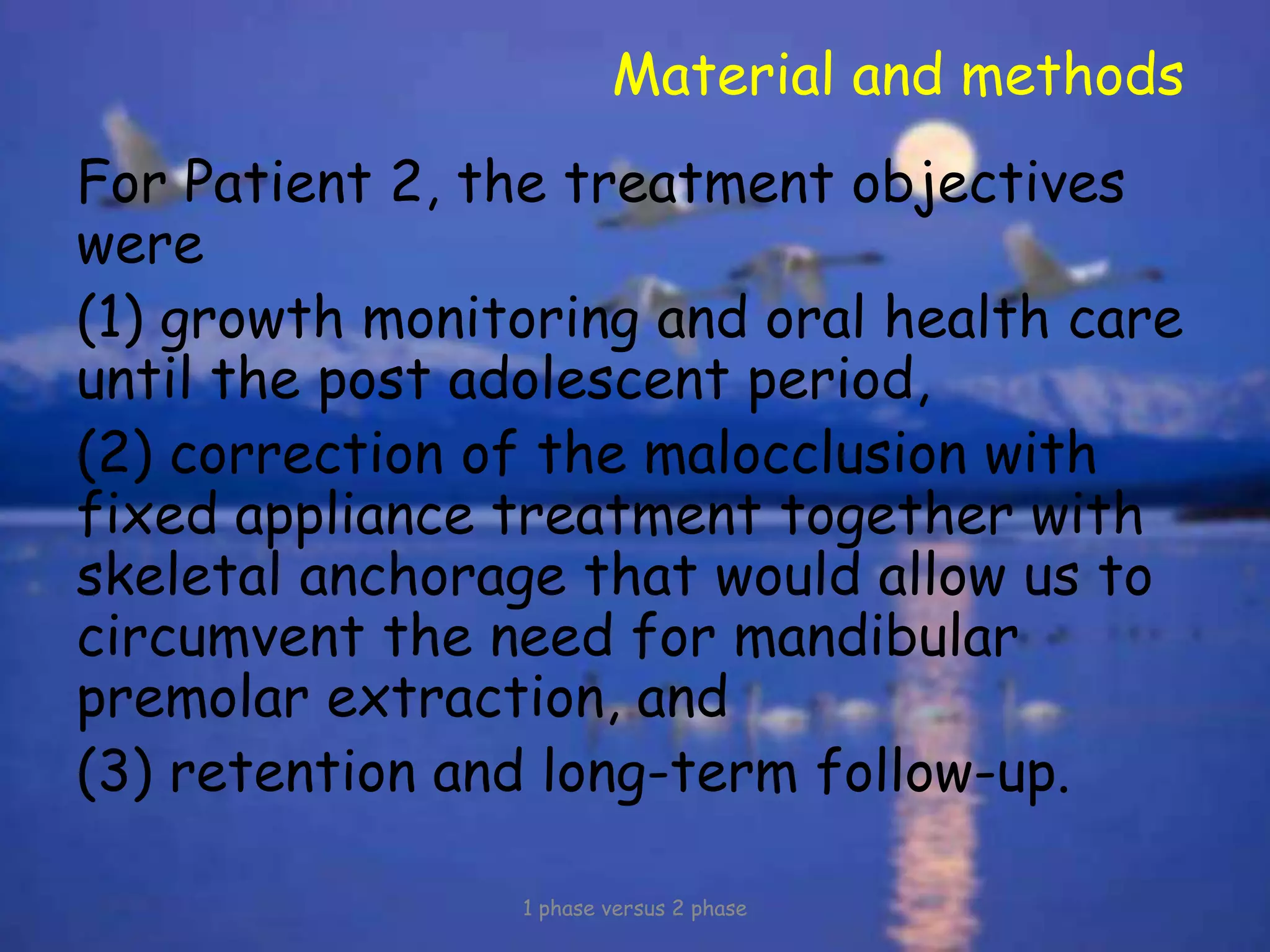 Material and methods
For Patient 2, the treatment objectives
were
(1) growth monitoring and oral health care
until the post adolescent period,
(2) correction of the malocclusion with
fixed appliance treatment together with
skeletal anchorage that would allow us to
circumvent the need for mandibular
premolar extraction, and
(3) retention and long-term follow-up.
1 phase versus 2 phase
 