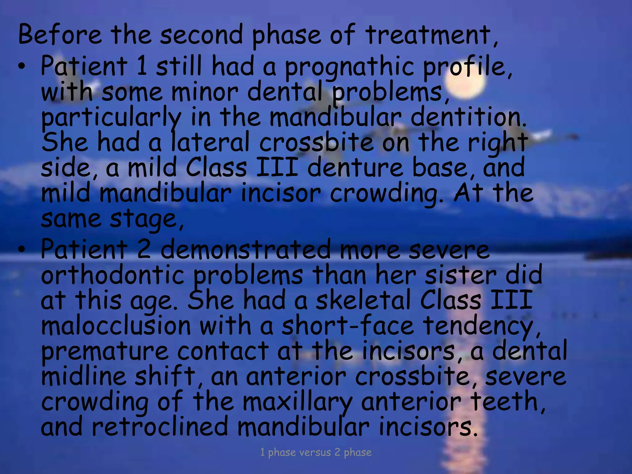 Before the second phase of treatment,
• Patient 1 still had a prognathic profile,
with some minor dental problems,
particularly in the mandibular dentition.
She had a lateral crossbite on the right
side, a mild Class III denture base, and
mild mandibular incisor crowding. At the
same stage,
• Patient 2 demonstrated more severe
orthodontic problems than her sister did
at this age. She had a skeletal Class III
malocclusion with a short-face tendency,
premature contact at the incisors, a dental
midline shift, an anterior crossbite, severe
crowding of the maxillary anterior teeth,
and retroclined mandibular incisors.
1 phase versus 2 phase
 