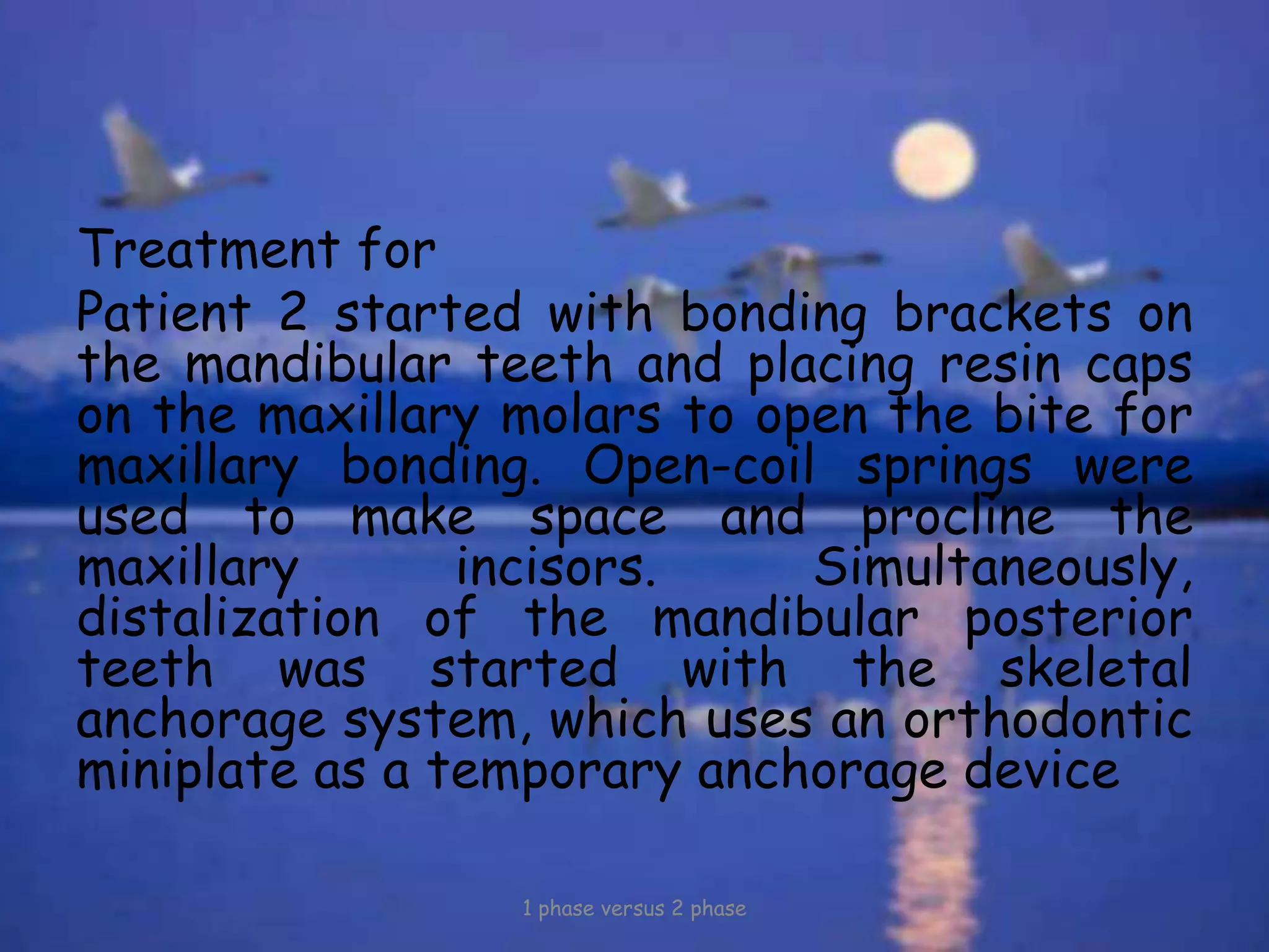 Treatment for
Patient 2 started with bonding brackets on
the mandibular teeth and placing resin caps
on the maxillary molars to open the bite for
maxillary bonding. Open-coil springs were
used to make space and procline the
maxillary incisors. Simultaneously,
distalization of the mandibular posterior
teeth was started with the skeletal
anchorage system, which uses an orthodontic
miniplate as a temporary anchorage device
1 phase versus 2 phase
 