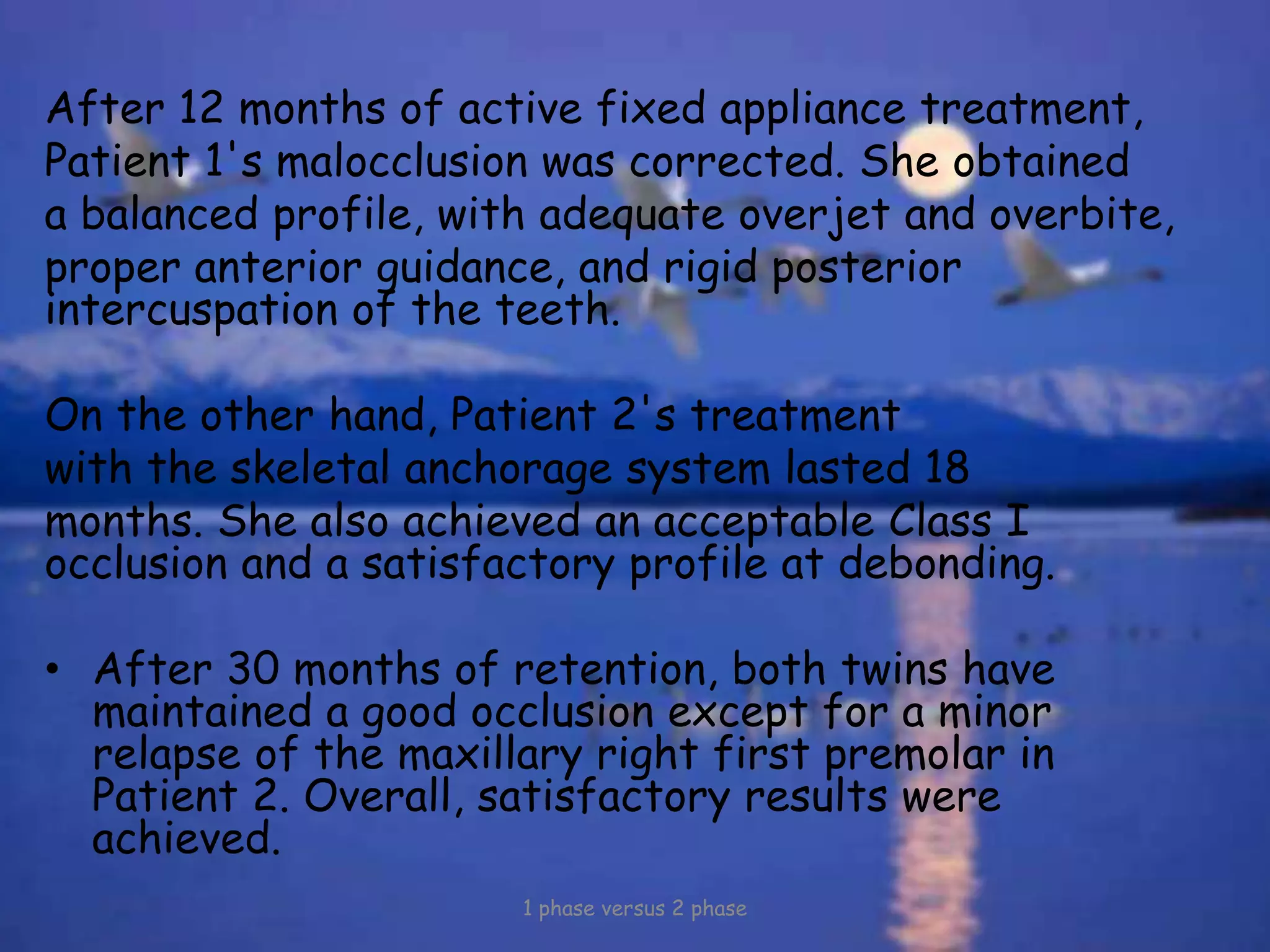 After 12 months of active fixed appliance treatment,
Patient 1's malocclusion was corrected. She obtained
a balanced profile, with adequate overjet and overbite,
proper anterior guidance, and rigid posterior
intercuspation of the teeth.
On the other hand, Patient 2's treatment
with the skeletal anchorage system lasted 18
months. She also achieved an acceptable Class I
occlusion and a satisfactory profile at debonding.
• After 30 months of retention, both twins have
maintained a good occlusion except for a minor
relapse of the maxillary right first premolar in
Patient 2. Overall, satisfactory results were
achieved.
1 phase versus 2 phase
 