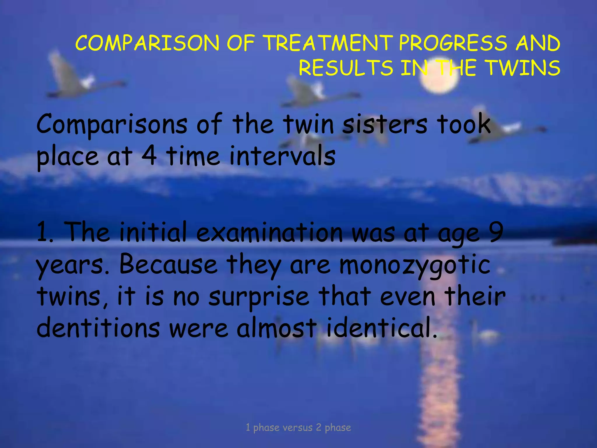 COMPARISON OF TREATMENT PROGRESS AND
RESULTS IN THE TWINS
Comparisons of the twin sisters took
place at 4 time intervals
1. The initial examination was at age 9
years. Because they are monozygotic
twins, it is no surprise that even their
dentitions were almost identical.
1 phase versus 2 phase
 