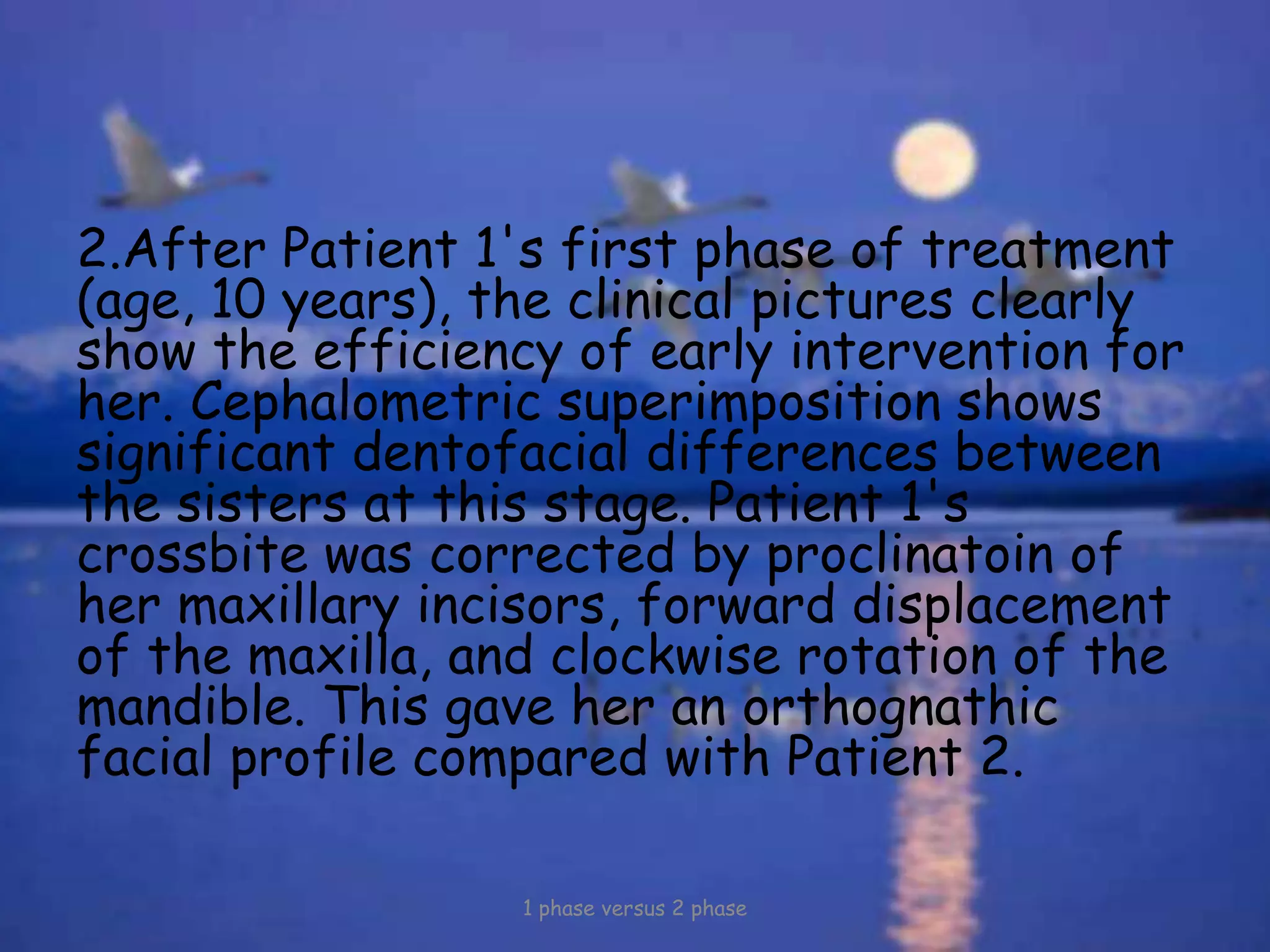 2.After Patient 1's first phase of treatment
(age, 10 years), the clinical pictures clearly
show the efficiency of early intervention for
her. Cephalometric superimposition shows
significant dentofacial differences between
the sisters at this stage. Patient 1's
crossbite was corrected by proclinatoin of
her maxillary incisors, forward displacement
of the maxilla, and clockwise rotation of the
mandible. This gave her an orthognathic
facial profile compared with Patient 2.
1 phase versus 2 phase
 