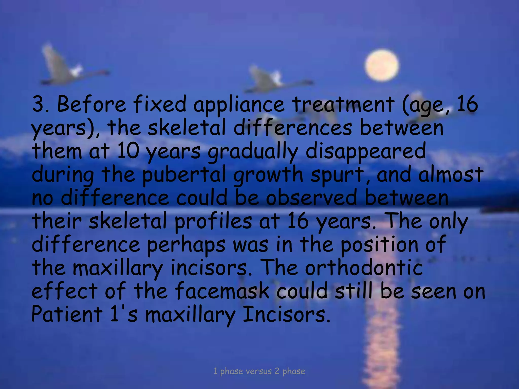 3. Before fixed appliance treatment (age, 16
years), the skeletal differences between
them at 10 years gradually disappeared
during the pubertal growth spurt, and almost
no difference could be observed between
their skeletal profiles at 16 years. The only
difference perhaps was in the position of
the maxillary incisors. The orthodontic
effect of the facemask could still be seen on
Patient 1's maxillary Incisors.
1 phase versus 2 phase
 