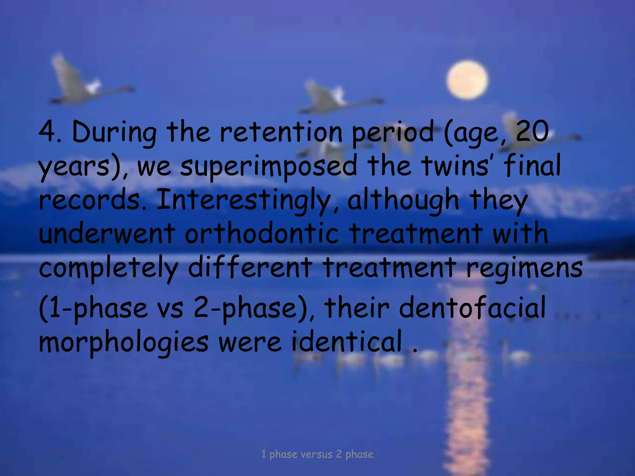 4. During the retention period (age, 20
years), we superimposed the twins’ final
records. Interestingly, although they
underwent orthodontic treatment with
completely different treatment regimens
(1-phase vs 2-phase), their dentofacial
morphologies were identical .
1 phase versus 2 phase
 