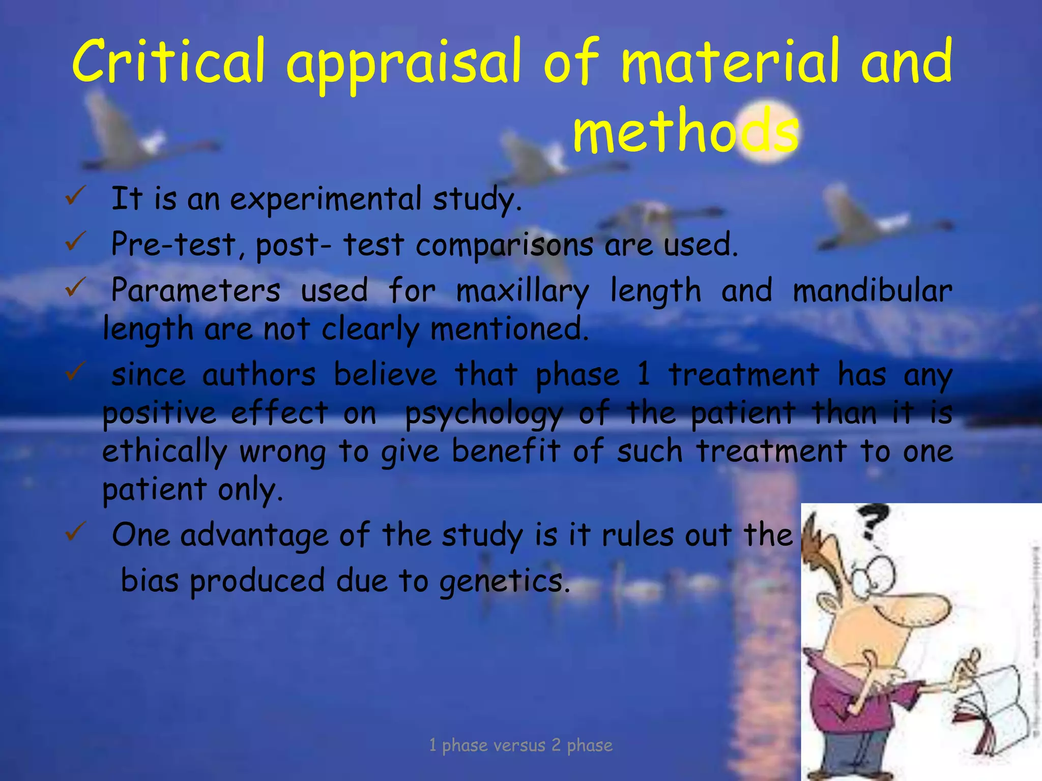 Critical appraisal of material and
methods
 It is an experimental study.
 Pre-test, post- test comparisons are used.
 Parameters used for maxillary length and mandibular
length are not clearly mentioned.
 since authors believe that phase 1 treatment has any
positive effect on psychology of the patient than it is
ethically wrong to give benefit of such treatment to one
patient only.
 One advantage of the study is it rules out the
bias produced due to genetics.
1 phase versus 2 phase
 