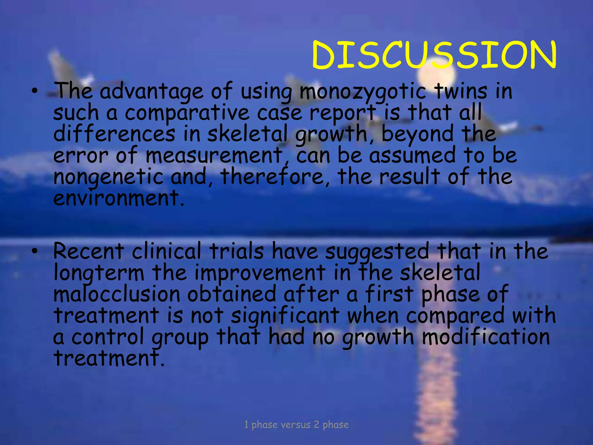 DISCUSSION
• The advantage of using monozygotic twins in
such a comparative case report is that all
differences in skeletal growth, beyond the
error of measurement, can be assumed to be
nongenetic and, therefore, the result of the
environment.
• Recent clinical trials have suggested that in the
longterm the improvement in the skeletal
malocclusion obtained after a first phase of
treatment is not significant when compared with
a control group that had no growth modification
treatment.
1 phase versus 2 phase
 