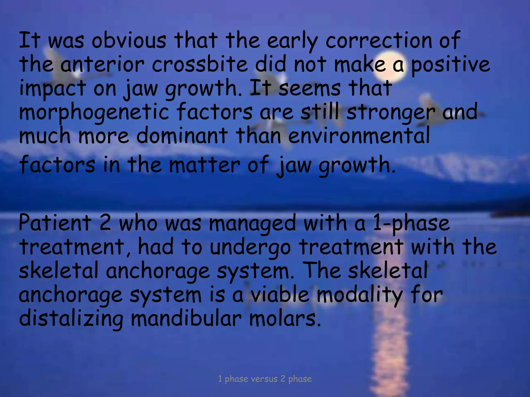 It was obvious that the early correction of
the anterior crossbite did not make a positive
impact on jaw growth. It seems that
morphogenetic factors are still stronger and
much more dominant than environmental
factors in the matter of jaw growth.
Patient 2 who was managed with a 1-phase
treatment, had to undergo treatment with the
skeletal anchorage system. The skeletal
anchorage system is a viable modality for
distalizing mandibular molars.
1 phase versus 2 phase
 