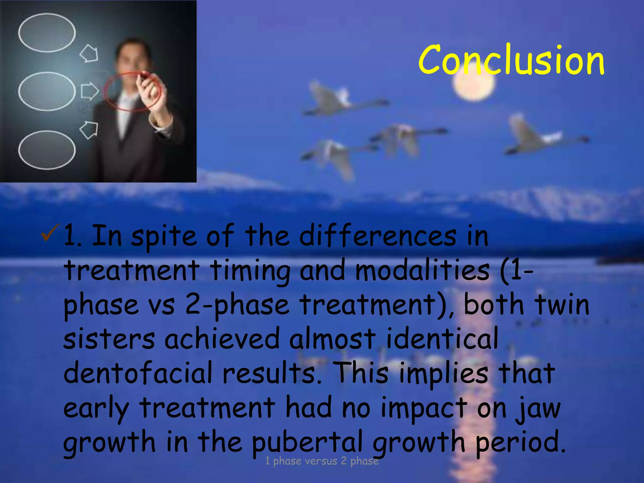 Conclusion
1. In spite of the differences in
treatment timing and modalities (1-
phase vs 2-phase treatment), both twin
sisters achieved almost identical
dentofacial results. This implies that
early treatment had no impact on jaw
growth in the pubertal growth period.1 phase versus 2 phase
 