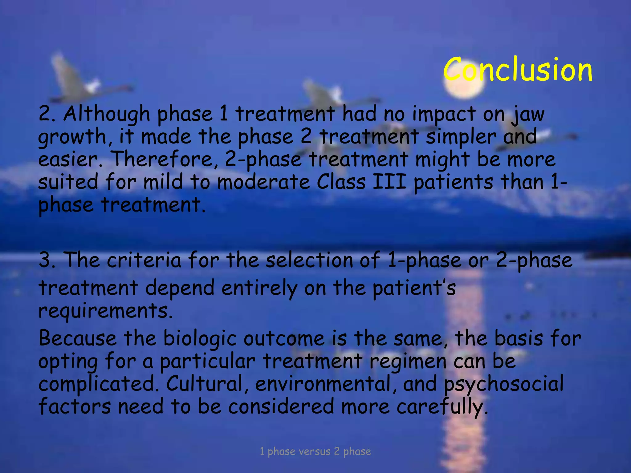 Conclusion
2. Although phase 1 treatment had no impact on jaw
growth, it made the phase 2 treatment simpler and
easier. Therefore, 2-phase treatment might be more
suited for mild to moderate Class III patients than 1-
phase treatment.
3. The criteria for the selection of 1-phase or 2-phase
treatment depend entirely on the patient’s
requirements.
Because the biologic outcome is the same, the basis for
opting for a particular treatment regimen can be
complicated. Cultural, environmental, and psychosocial
factors need to be considered more carefully.
1 phase versus 2 phase
 