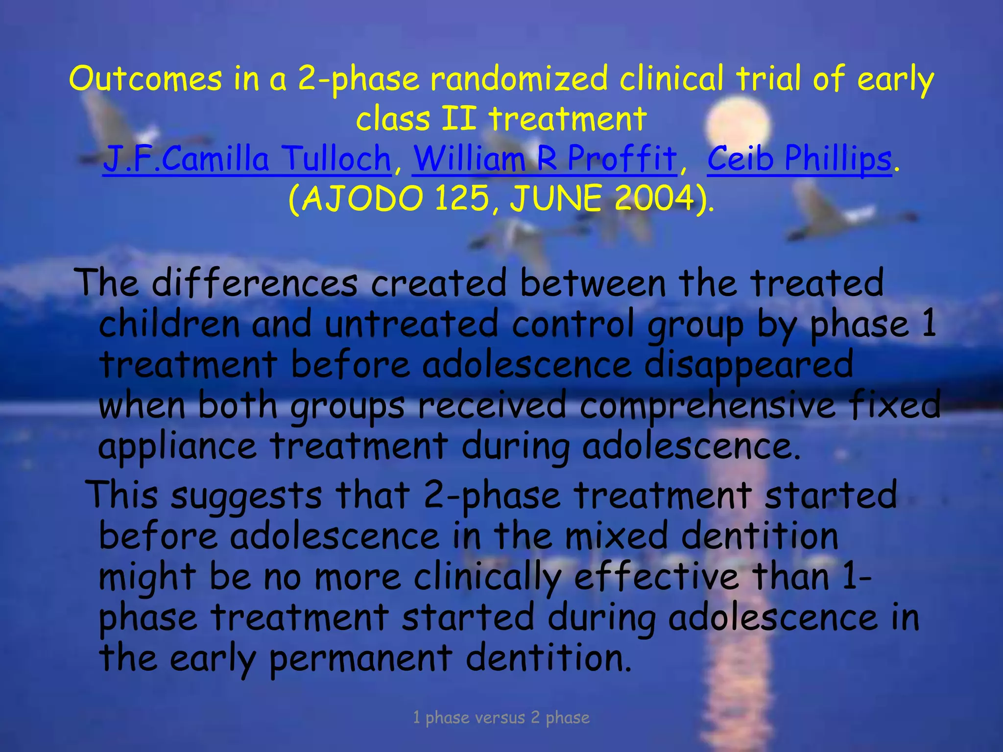 Outcomes in a 2-phase randomized clinical trial of early
class II treatment
J.F.Camilla Tulloch, William R Proffit, Ceib Phillips.
(AJODO 125, JUNE 2004).
The differences created between the treated
children and untreated control group by phase 1
treatment before adolescence disappeared
when both groups received comprehensive fixed
appliance treatment during adolescence.
This suggests that 2-phase treatment started
before adolescence in the mixed dentition
might be no more clinically effective than 1-
phase treatment started during adolescence in
the early permanent dentition.
1 phase versus 2 phase
 