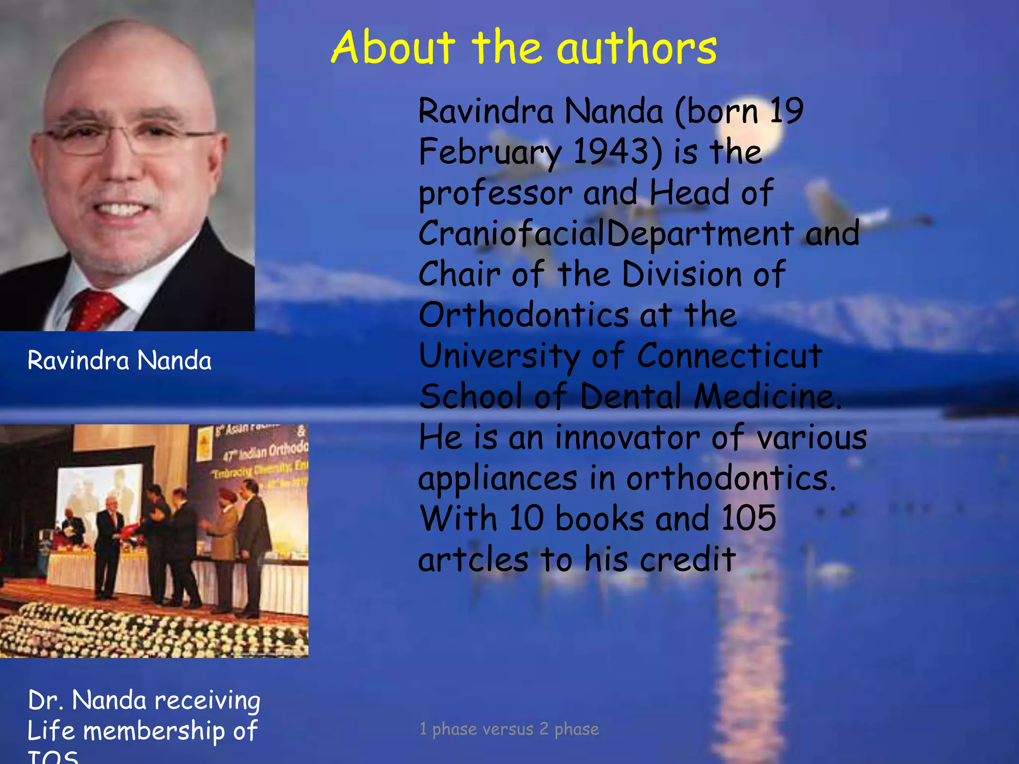 About the authors
1 phase versus 2 phase
Ravindra Nanda (born 19
February 1943) is the
professor and Head of
CraniofacialDepartment and
Chair of the Division of
Orthodontics at the
University of Connecticut
School of Dental Medicine.
He is an innovator of various
appliances in orthodontics.
With 10 books and 105
artcles to his credit
Ravindra Nanda
Dr. Nanda receiving
Life membership of
 