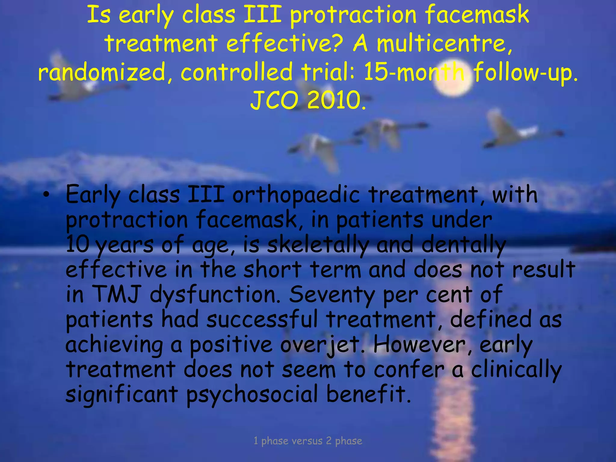 Is early class III protraction facemask
treatment effective? A multicentre,
randomized, controlled trial: 15‐month follow‐up.
JCO 2010.
• Early class III orthopaedic treatment, with
protraction facemask, in patients under
10 years of age, is skeletally and dentally
effective in the short term and does not result
in TMJ dysfunction. Seventy per cent of
patients had successful treatment, defined as
achieving a positive overjet. However, early
treatment does not seem to confer a clinically
significant psychosocial benefit.
1 phase versus 2 phase
 