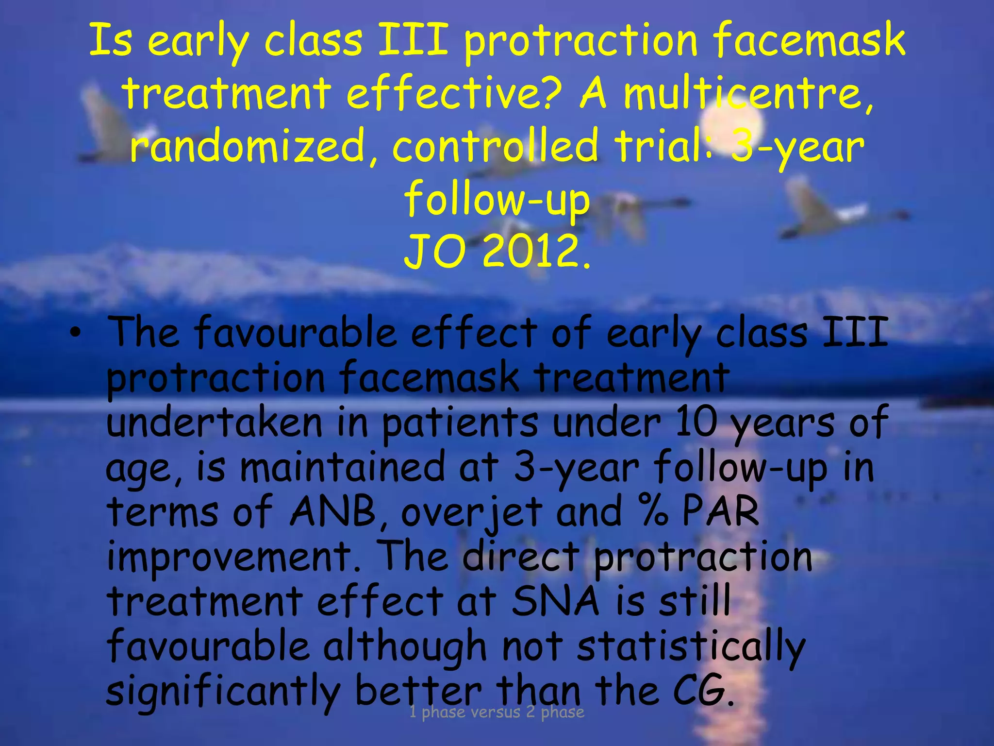Is early class III protraction facemask
treatment effective? A multicentre,
randomized, controlled trial: 3-year
follow-up
JO 2012.
• The favourable effect of early class III
protraction facemask treatment
undertaken in patients under 10 years of
age, is maintained at 3-year follow-up in
terms of ANB, overjet and % PAR
improvement. The direct protraction
treatment effect at SNA is still
favourable although not statistically
significantly better than the CG.1 phase versus 2 phase
 