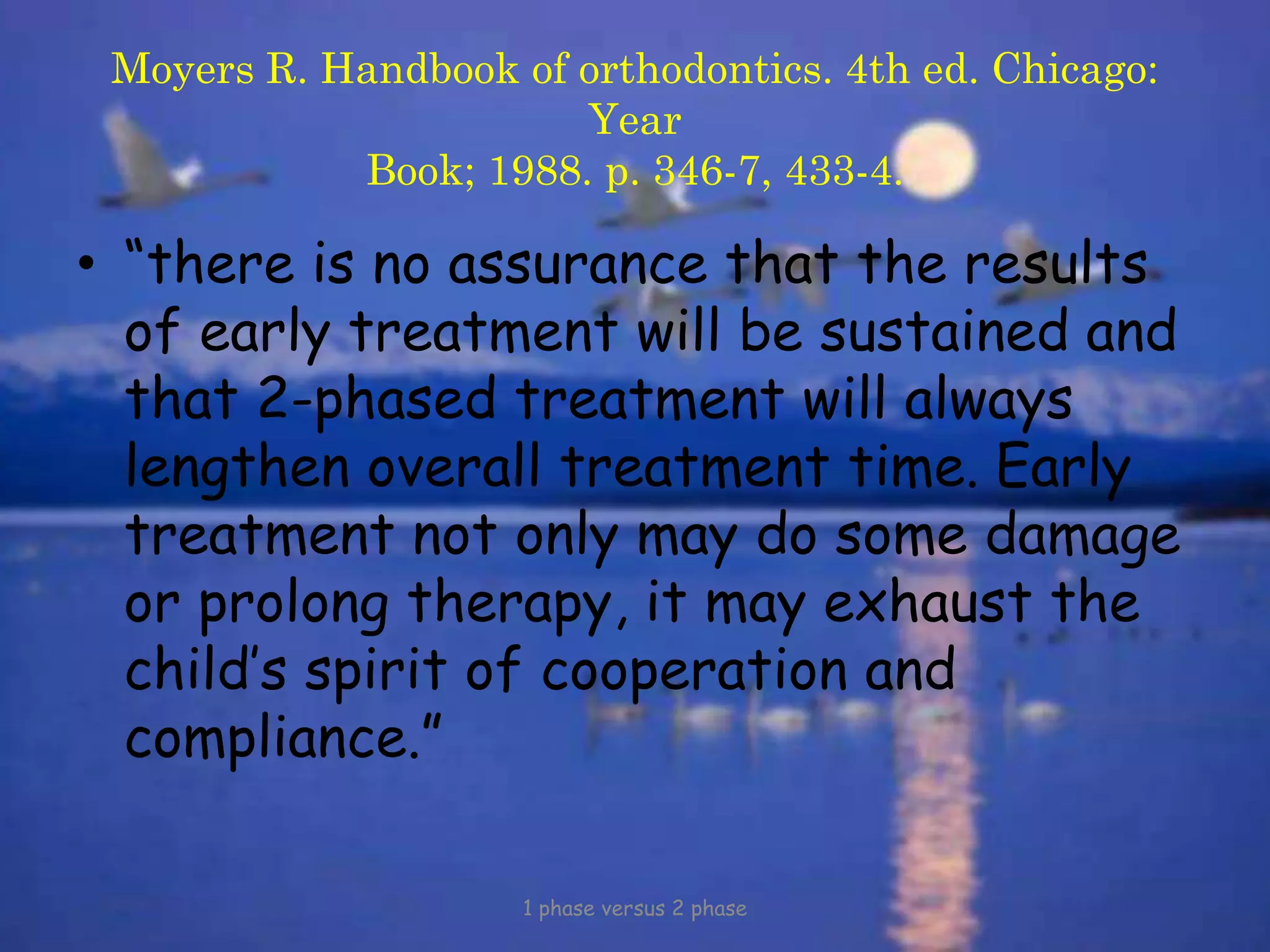 Moyers R. Handbook of orthodontics. 4th ed. Chicago:
Year
Book; 1988. p. 346-7, 433-4.
• “there is no assurance that the results
of early treatment will be sustained and
that 2-phased treatment will always
lengthen overall treatment time. Early
treatment not only may do some damage
or prolong therapy, it may exhaust the
child’s spirit of cooperation and
compliance.”
1 phase versus 2 phase
 