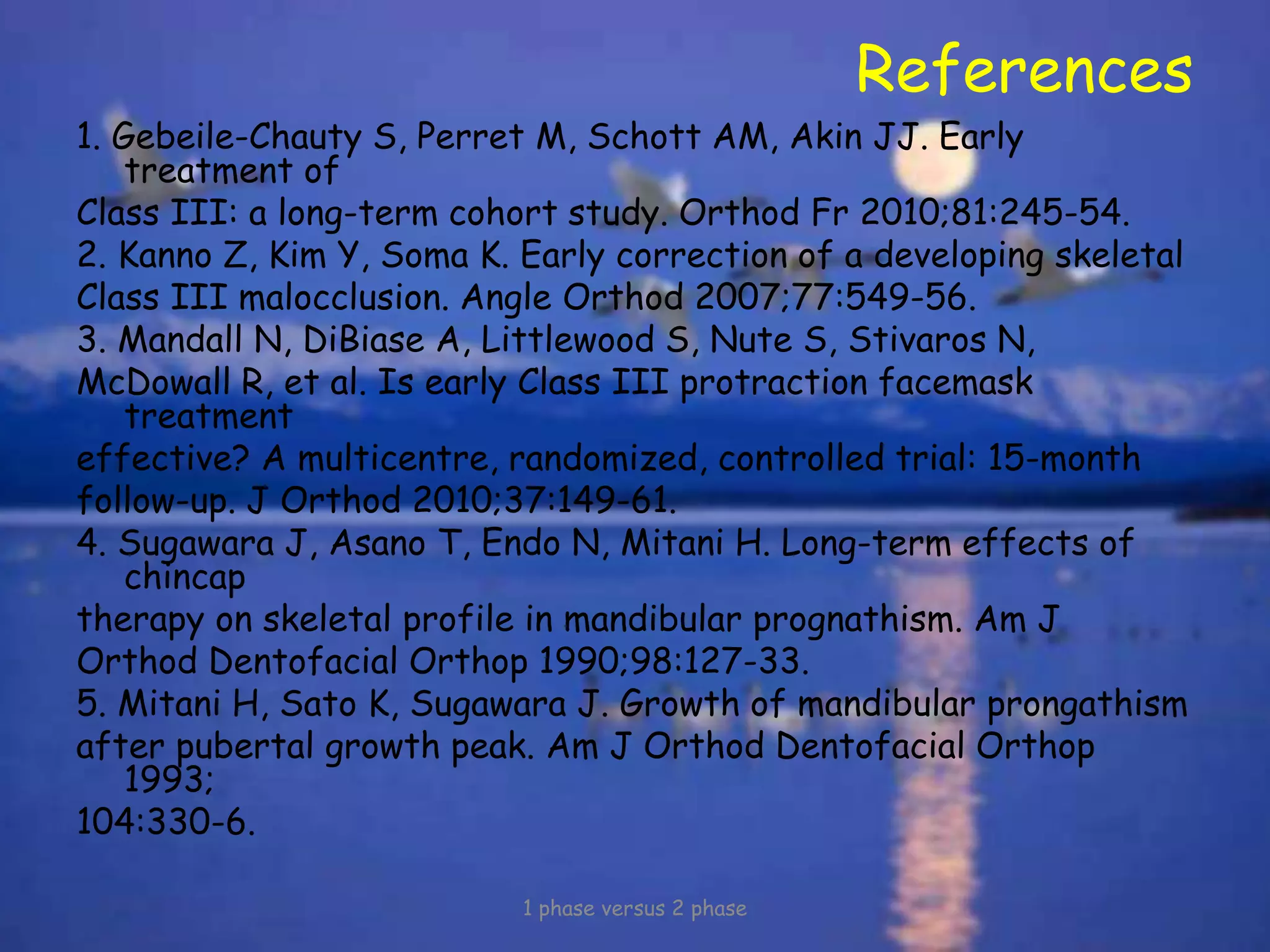 References
1. Gebeile-Chauty S, Perret M, Schott AM, Akin JJ. Early
treatment of
Class III: a long-term cohort study. Orthod Fr 2010;81:245-54.
2. Kanno Z, Kim Y, Soma K. Early correction of a developing skeletal
Class III malocclusion. Angle Orthod 2007;77:549-56.
3. Mandall N, DiBiase A, Littlewood S, Nute S, Stivaros N,
McDowall R, et al. Is early Class III protraction facemask
treatment
effective? A multicentre, randomized, controlled trial: 15-month
follow-up. J Orthod 2010;37:149-61.
4. Sugawara J, Asano T, Endo N, Mitani H. Long-term effects of
chincap
therapy on skeletal profile in mandibular prognathism. Am J
Orthod Dentofacial Orthop 1990;98:127-33.
5. Mitani H, Sato K, Sugawara J. Growth of mandibular prongathism
after pubertal growth peak. Am J Orthod Dentofacial Orthop
1993;
104:330-6.
1 phase versus 2 phase
 