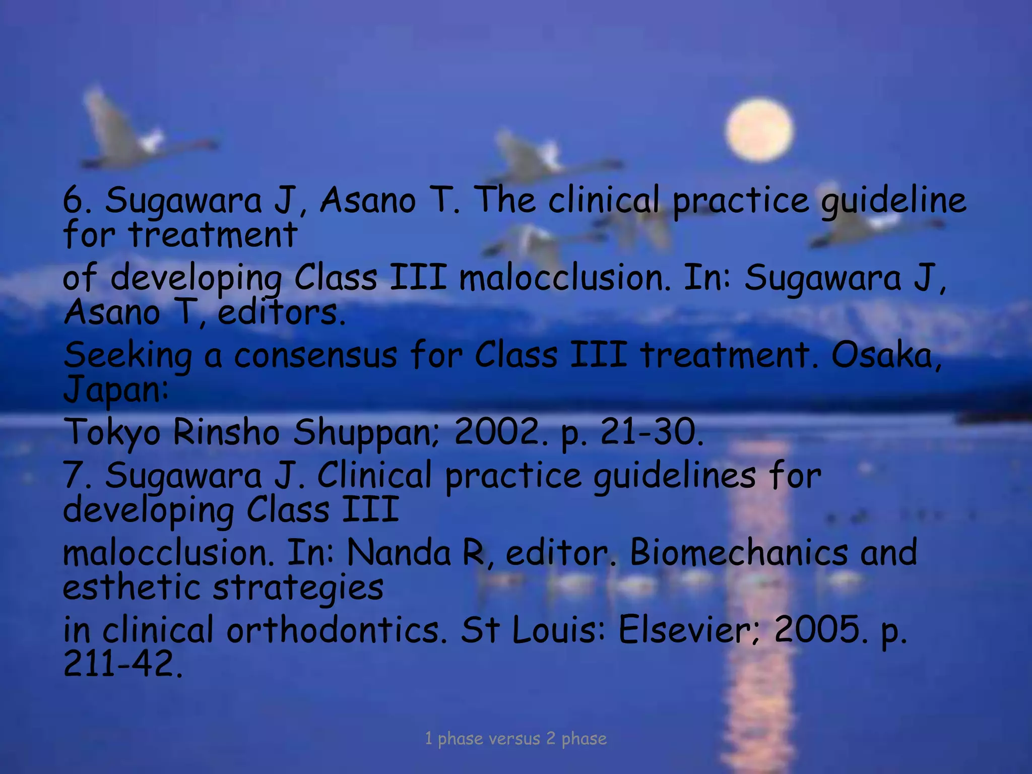 6. Sugawara J, Asano T. The clinical practice guideline
for treatment
of developing Class III malocclusion. In: Sugawara J,
Asano T, editors.
Seeking a consensus for Class III treatment. Osaka,
Japan:
Tokyo Rinsho Shuppan; 2002. p. 21-30.
7. Sugawara J. Clinical practice guidelines for
developing Class III
malocclusion. In: Nanda R, editor. Biomechanics and
esthetic strategies
in clinical orthodontics. St Louis: Elsevier; 2005. p.
211-42.
1 phase versus 2 phase
 