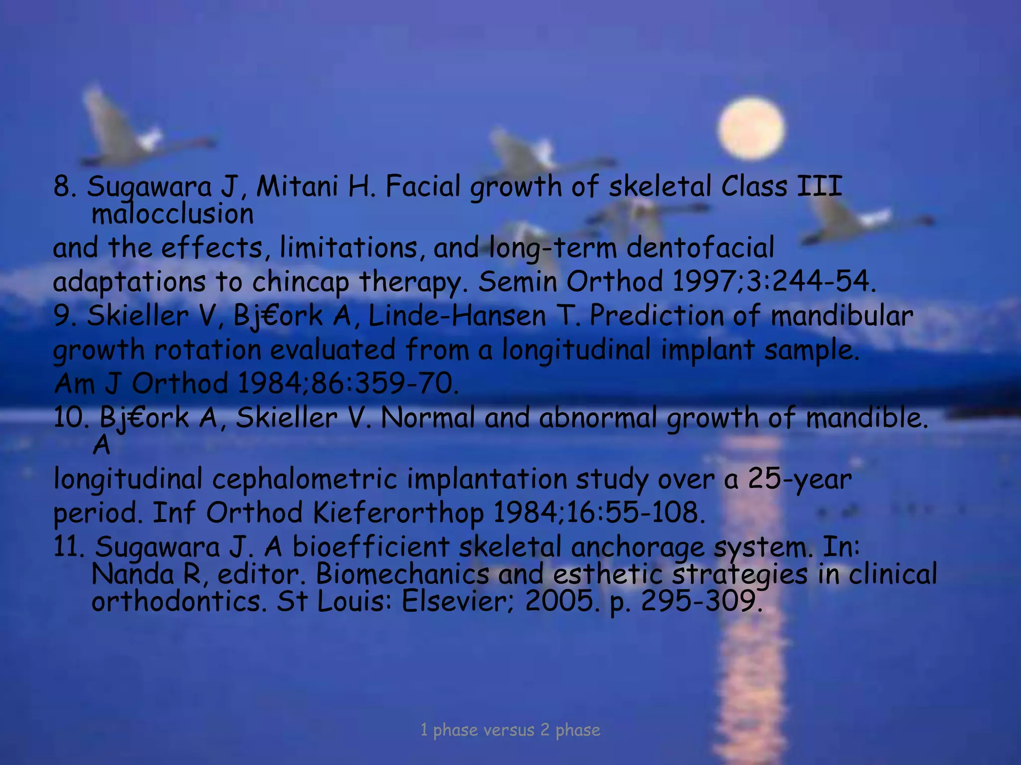 8. Sugawara J, Mitani H. Facial growth of skeletal Class III
malocclusion
and the effects, limitations, and long-term dentofacial
adaptations to chincap therapy. Semin Orthod 1997;3:244-54.
9. Skieller V, Bj€ork A, Linde-Hansen T. Prediction of mandibular
growth rotation evaluated from a longitudinal implant sample.
Am J Orthod 1984;86:359-70.
10. Bj€ork A, Skieller V. Normal and abnormal growth of mandible.
A
longitudinal cephalometric implantation study over a 25-year
period. Inf Orthod Kieferorthop 1984;16:55-108.
11. Sugawara J. A bioefficient skeletal anchorage system. In:
Nanda R, editor. Biomechanics and esthetic strategies in clinical
orthodontics. St Louis: Elsevier; 2005. p. 295-309.
1 phase versus 2 phase
 