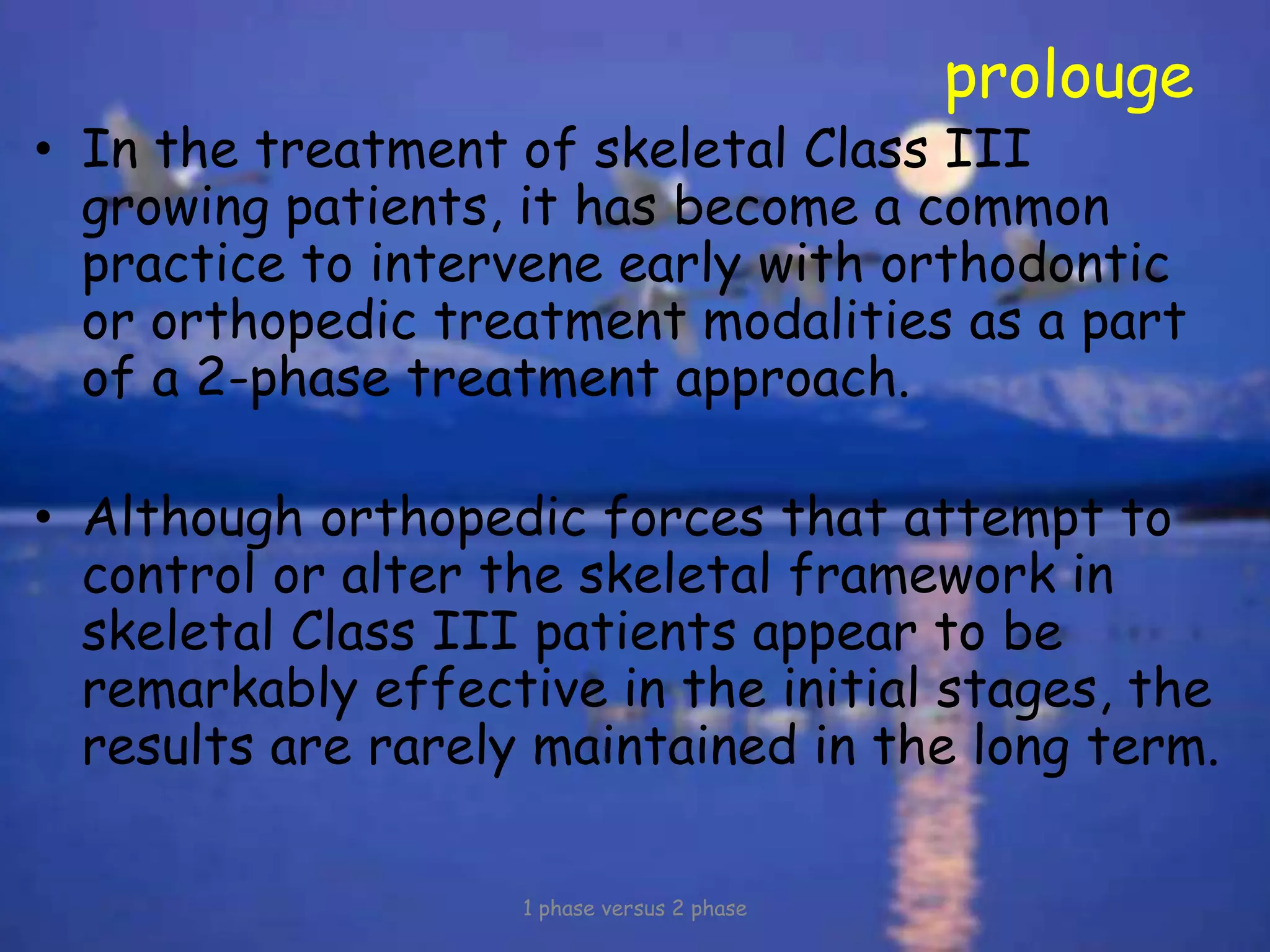 prolouge
• In the treatment of skeletal Class III
growing patients, it has become a common
practice to intervene early with orthodontic
or orthopedic treatment modalities as a part
of a 2-phase treatment approach.
• Although orthopedic forces that attempt to
control or alter the skeletal framework in
skeletal Class III patients appear to be
remarkably effective in the initial stages, the
results are rarely maintained in the long term.
1 phase versus 2 phase
 
